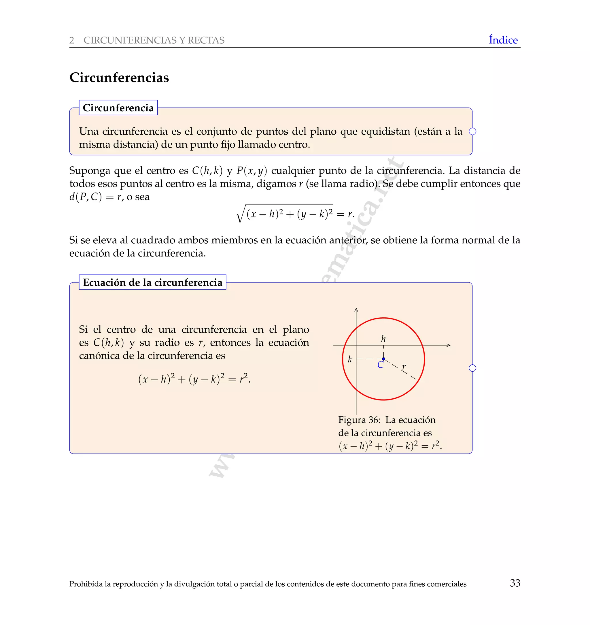 www.reformamatematica.net
2 CIRCUNFERENCIAS Y RECTAS ´Indice
Circunferencias
Una circunferencia es el conjunto de puntos del plano que equidistan (est´an a la
misma distancia) de un punto ﬁjo llamado centro.
Circunferencia
Suponga que el centro es C(h, k) y P(x, y) cualquier punto de la circunferencia. La distancia de
todos esos puntos al centro es la misma, digamos r (se llama radio). Se debe cumplir entonces que
d(P, C) = r, o sea
(x − h)2 + (y − k)2 = r.
Si se eleva al cuadrado ambos miembros en la ecuaci´on anterior, se obtiene la forma normal de la
ecuaci´on de la circunferencia.
Si el centro de una circunferencia en el plano
es C(h, k) y su radio es r, entonces la ecuaci´on
can´onica de la circunferencia es
(x − h)2
+ (y − k)2
= r2
.
C r
h
k
Figura 36: La ecuaci´on
de la circunferencia es
(x − h)2 + (y − k)2 = r2.
Ecuaci´on de la circunferencia
Prohibida la reproducci´on y la divulgaci´on total o parcial de los contenidos de este documento para ﬁnes comerciales 33
 