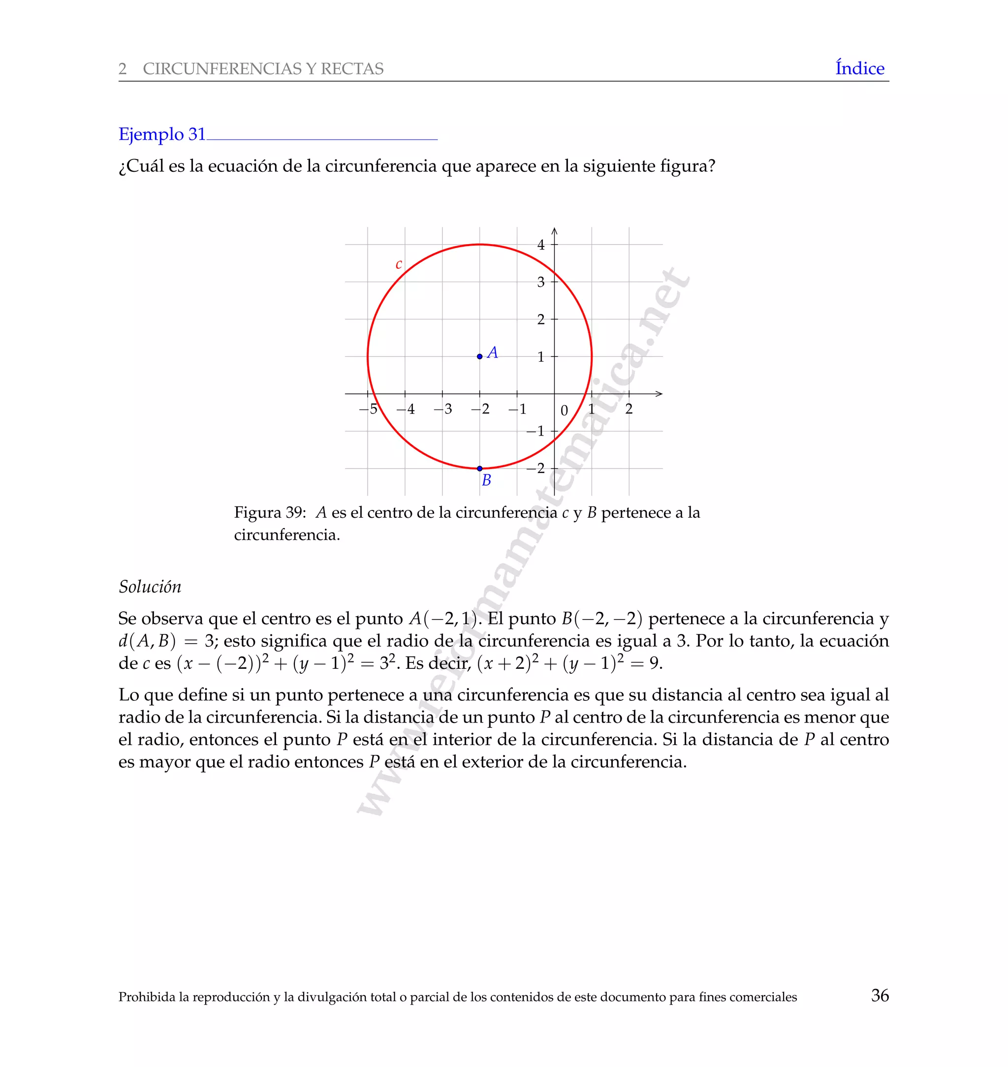 www.reformamatematica.net
2 CIRCUNFERENCIAS Y RECTAS ´Indice
Ejemplo 31
¿Cu´al es la ecuaci´on de la circunferencia que aparece en la siguiente ﬁgura?
−5 −4 −3 −2 −1 1 2
−2
−1
1
2
3
4
0
A
B
c
Figura 39: A es el centro de la circunferencia c y B pertenece a la
circunferencia.
Soluci´on
Se observa que el centro es el punto A(−2, 1). El punto B(−2, −2) pertenece a la circunferencia y
d(A, B) = 3; esto signiﬁca que el radio de la circunferencia es igual a 3. Por lo tanto, la ecuaci´on
de c es (x − (−2))2 + (y − 1)2 = 32. Es decir, (x + 2)2 + (y − 1)2 = 9.
Lo que deﬁne si un punto pertenece a una circunferencia es que su distancia al centro sea igual al
radio de la circunferencia. Si la distancia de un punto P al centro de la circunferencia es menor que
el radio, entonces el punto P est´a en el interior de la circunferencia. Si la distancia de P al centro
es mayor que el radio entonces P est´a en el exterior de la circunferencia.
Prohibida la reproducci´on y la divulgaci´on total o parcial de los contenidos de este documento para ﬁnes comerciales 36
 