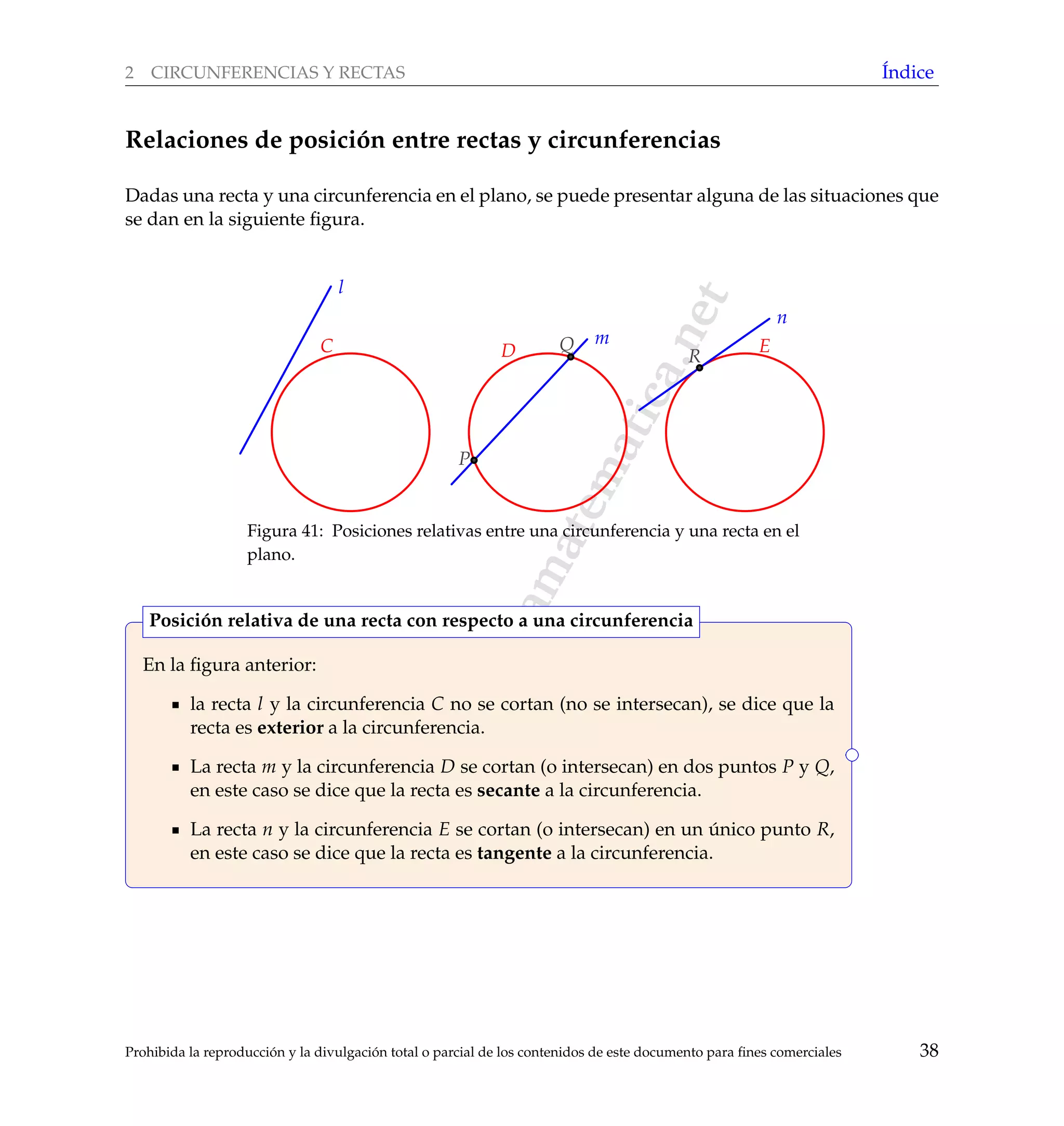 www.reformamatematica.net
2 CIRCUNFERENCIAS Y RECTAS ´Indice
Relaciones de posici´on entre rectas y circunferencias
Dadas una recta y una circunferencia en el plano, se puede presentar alguna de las situaciones que
se dan en la siguiente ﬁgura.
l
m
n
D EC
P
Q
R
Figura 41: Posiciones relativas entre una circunferencia y una recta en el
plano.
En la ﬁgura anterior:
la recta l y la circunferencia C no se cortan (no se intersecan), se dice que la
recta es exterior a la circunferencia.
La recta m y la circunferencia D se cortan (o intersecan) en dos puntos P y Q,
en este caso se dice que la recta es secante a la circunferencia.
La recta n y la circunferencia E se cortan (o intersecan) en un ´unico punto R,
en este caso se dice que la recta es tangente a la circunferencia.
Posici´on relativa de una recta con respecto a una circunferencia
Prohibida la reproducci´on y la divulgaci´on total o parcial de los contenidos de este documento para ﬁnes comerciales 38
 