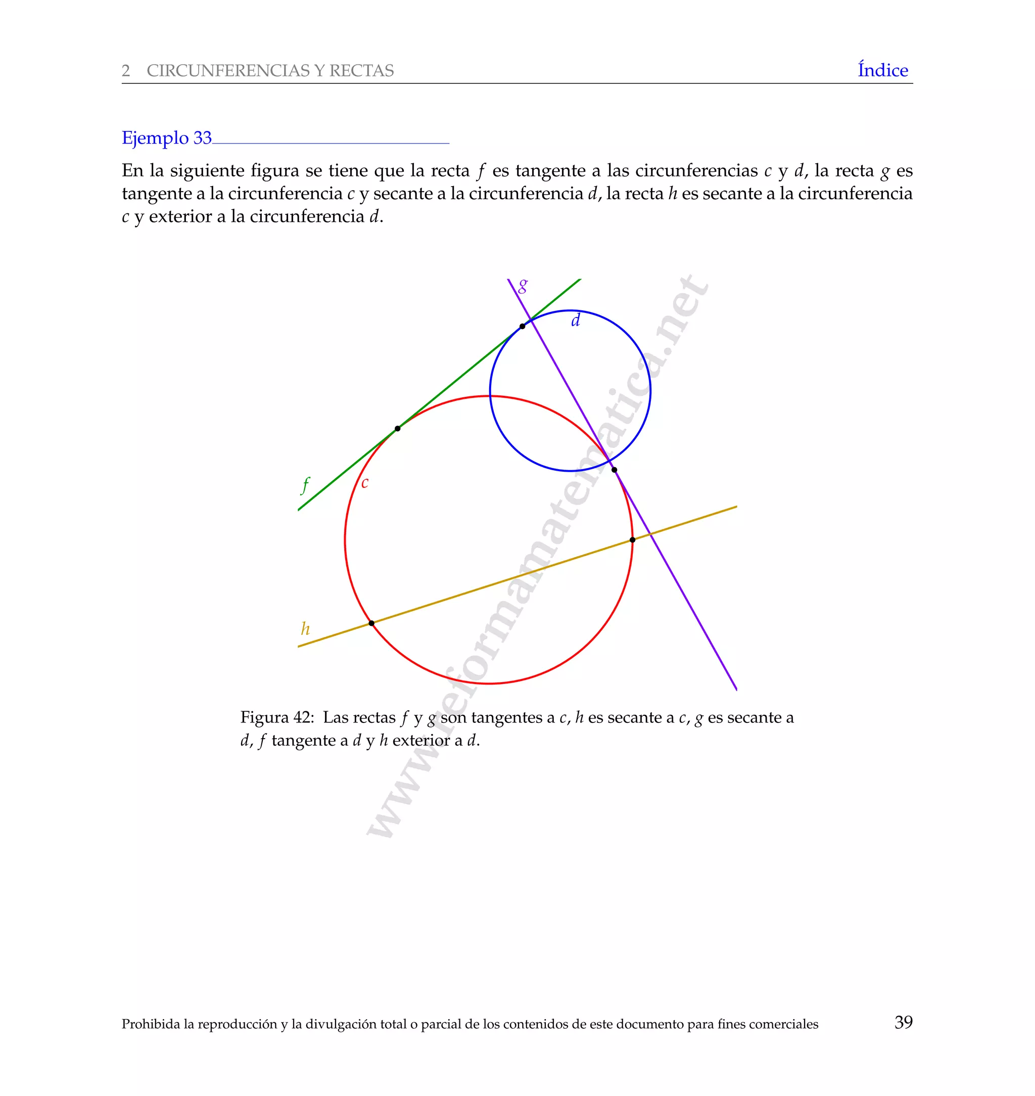 www.reformamatematica.net
2 CIRCUNFERENCIAS Y RECTAS ´Indice
Ejemplo 33
En la siguiente ﬁgura se tiene que la recta f es tangente a las circunferencias c y d, la recta g es
tangente a la circunferencia c y secante a la circunferencia d, la recta h es secante a la circunferencia
c y exterior a la circunferencia d.
cf
g
d
h
Figura 42: Las rectas f y g son tangentes a c, h es secante a c, g es secante a
d, f tangente a d y h exterior a d.
Prohibida la reproducci´on y la divulgaci´on total o parcial de los contenidos de este documento para ﬁnes comerciales 39
 