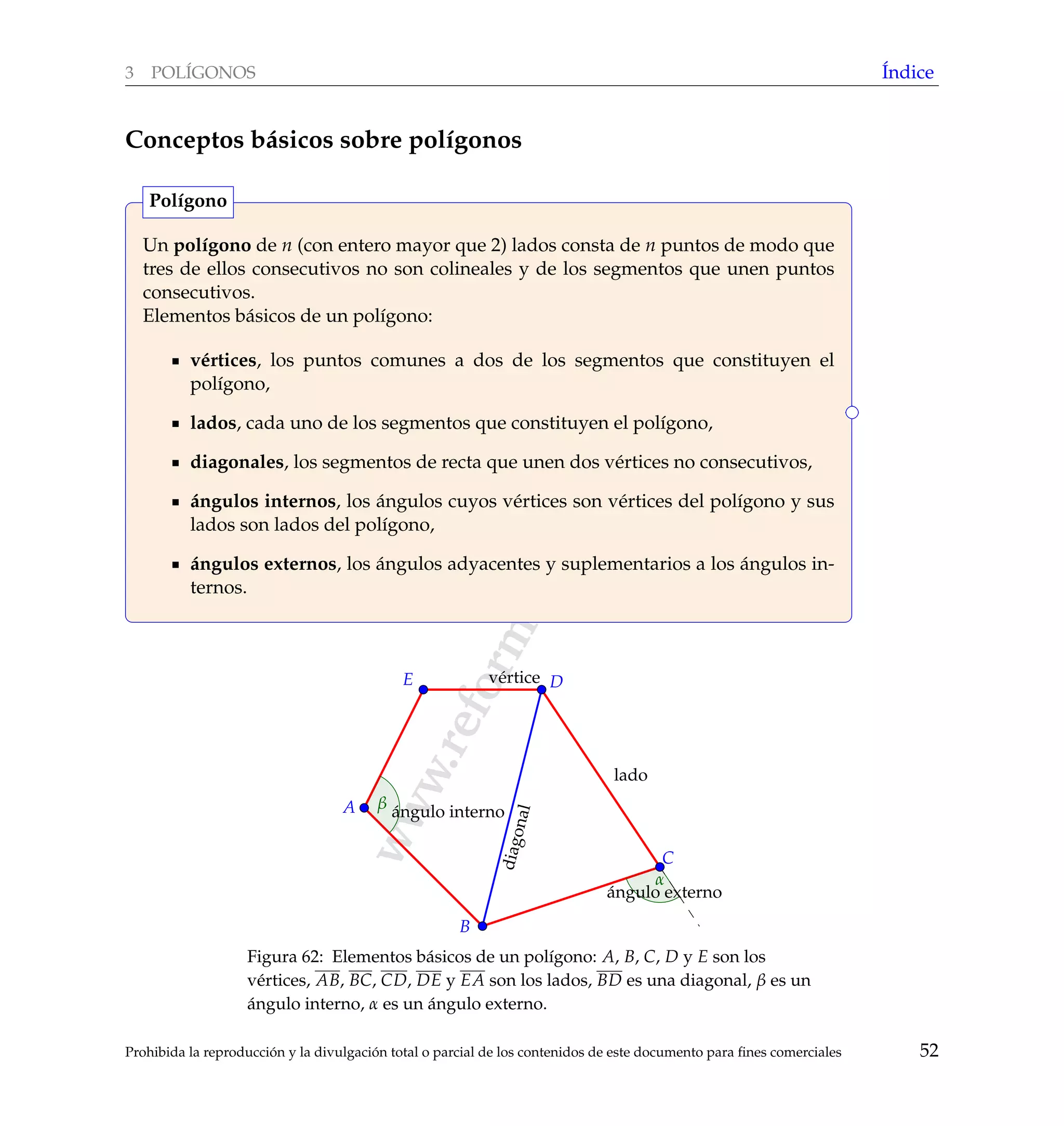 www.reformamatematica.net
3 POL´IGONOS ´Indice
Conceptos b´asicos sobre pol´ıgonos
Un pol´ıgono de n (con entero mayor que 2) lados consta de n puntos de modo que
tres de ellos consecutivos no son colineales y de los segmentos que unen puntos
consecutivos.
Elementos b´asicos de un pol´ıgono:
v´ertices, los puntos comunes a dos de los segmentos que constituyen el
pol´ıgono,
lados, cada uno de los segmentos que constituyen el pol´ıgono,
diagonales, los segmentos de recta que unen dos v´ertices no consecutivos,
´angulos internos, los ´angulos cuyos v´ertices son v´ertices del pol´ıgono y sus
lados son lados del pol´ıgono,
´angulos externos, los ´angulos adyacentes y suplementarios a los ´angulos in-
ternos.
Pol´ıgono
lado
v´ertice
´angulo interno
´angulo externo
diagonal
A
B
C
DE
α
β
Figura 62: Elementos b´asicos de un pol´ıgono: A, B, C, D y E son los
v´ertices, AB, BC, CD, DE y EA son los lados, BD es una diagonal, β es un
´angulo interno, α es un ´angulo externo.
Prohibida la reproducci´on y la divulgaci´on total o parcial de los contenidos de este documento para ﬁnes comerciales 52
 