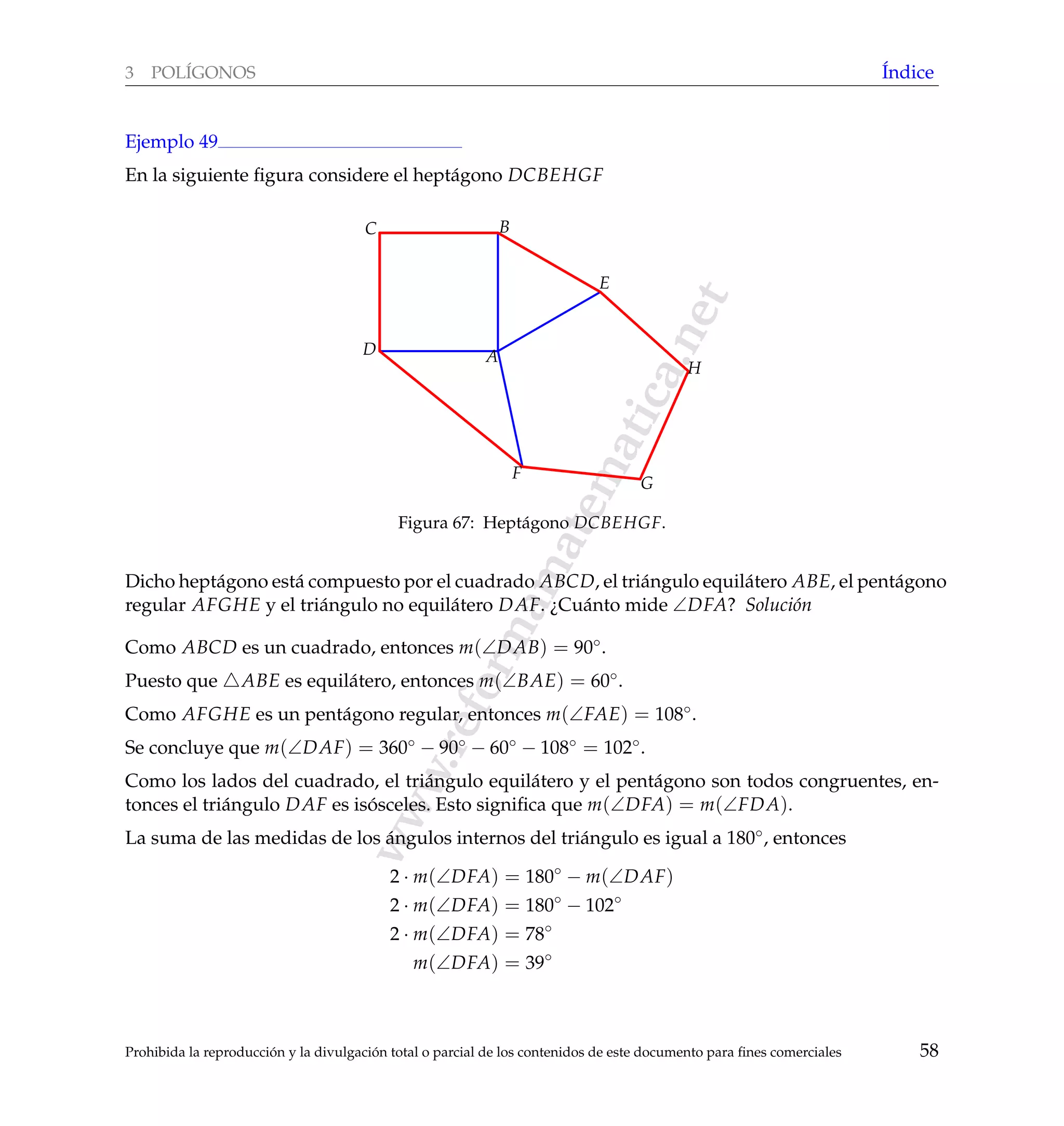 www.reformamatematica.net
3 POL´IGONOS ´Indice
Ejemplo 49
En la siguiente ﬁgura considere el hept´agono DCBEHGF
A
BC
D
E
F
G
H
Figura 67: Hept´agono DCBEHGF.
Dicho hept´agono est´a compuesto por el cuadrado ABCD, el tri´angulo equil´atero ABE, el pent´agono
regular AFGHE y el tri´angulo no equil´atero DAF. ¿Cu´anto mide ∠DFA? Soluci´on
Como ABCD es un cuadrado, entonces m(∠DAB) = 90◦.
Puesto que ABE es equil´atero, entonces m(∠BAE) = 60◦.
Como AFGHE es un pent´agono regular, entonces m(∠FAE) = 108◦.
Se concluye que m(∠DAF) = 360◦ − 90◦ − 60◦ − 108◦ = 102◦.
Como los lados del cuadrado, el tri´angulo equil´atero y el pent´agono son todos congruentes, en-
tonces el tri´angulo DAF es is´osceles. Esto signiﬁca que m(∠DFA) = m(∠FDA).
La suma de las medidas de los ´angulos internos del tri´angulo es igual a 180◦, entonces
2 · m(∠DFA) = 180◦
− m(∠DAF)
2 · m(∠DFA) = 180◦
− 102◦
2 · m(∠DFA) = 78◦
m(∠DFA) = 39◦
Prohibida la reproducci´on y la divulgaci´on total o parcial de los contenidos de este documento para ﬁnes comerciales 58
 