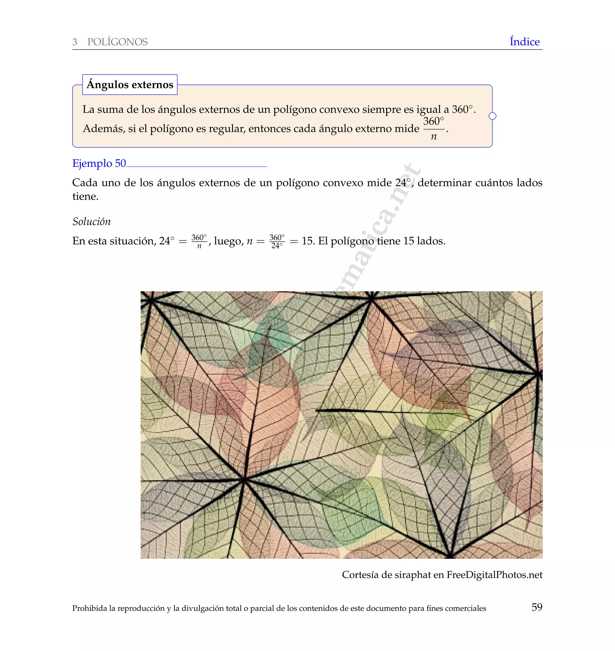 www.reformamatematica.net
3 POL´IGONOS ´Indice
La suma de los ´angulos externos de un pol´ıgono convexo siempre es igual a 360◦.
Adem´as, si el pol´ıgono es regular, entonces cada ´angulo externo mide
360◦
n
.
´Angulos externos
Ejemplo 50
Cada uno de los ´angulos externos de un pol´ıgono convexo mide 24◦, determinar cu´antos lados
tiene.
Soluci´on
En esta situaci´on, 24◦ = 360◦
n , luego, n = 360◦
24◦ = 15. El pol´ıgono tiene 15 lados.
Cortes´ıa de siraphat en FreeDigitalPhotos.net
Prohibida la reproducci´on y la divulgaci´on total o parcial de los contenidos de este documento para ﬁnes comerciales 59
 