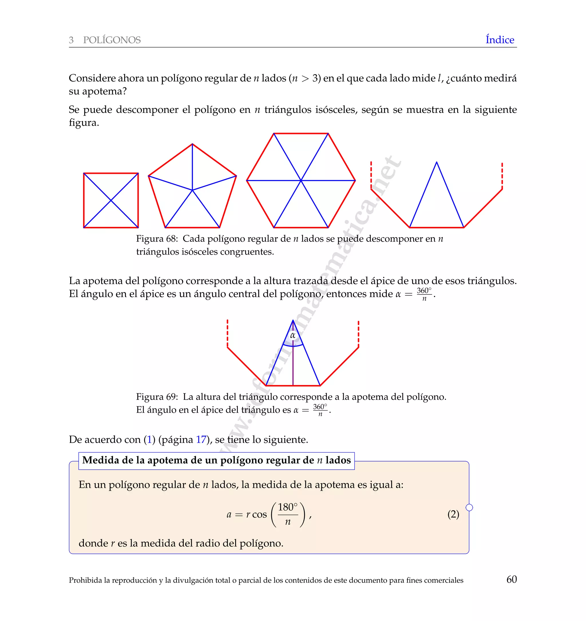 www.reformamatematica.net
3 POL´IGONOS ´Indice
Considere ahora un pol´ıgono regular de n lados (n > 3) en el que cada lado mide l, ¿cu´anto medir´a
su apotema?
Se puede descomponer el pol´ıgono en n tri´angulos is´osceles, seg´un se muestra en la siguiente
ﬁgura.
Figura 68: Cada pol´ıgono regular de n lados se puede descomponer en n
tri´angulos is´osceles congruentes.
La apotema del pol´ıgono corresponde a la altura trazada desde el ´apice de uno de esos tri´angulos.
El ´angulo en el ´apice es un ´angulo central del pol´ıgono, entonces mide α = 360◦
n .
α
Figura 69: La altura del tri´angulo corresponde a la apotema del pol´ıgono.
El ´angulo en el ´apice del tri´angulo es α = 360◦
n .
De acuerdo con (1) (p´agina 17), se tiene lo siguiente.
En un pol´ıgono regular de n lados, la medida de la apotema es igual a:
a = r cos
180◦
n
, (2)
donde r es la medida del radio del pol´ıgono.
Medida de la apotema de un pol´ıgono regular de n lados
Prohibida la reproducci´on y la divulgaci´on total o parcial de los contenidos de este documento para ﬁnes comerciales 60
 