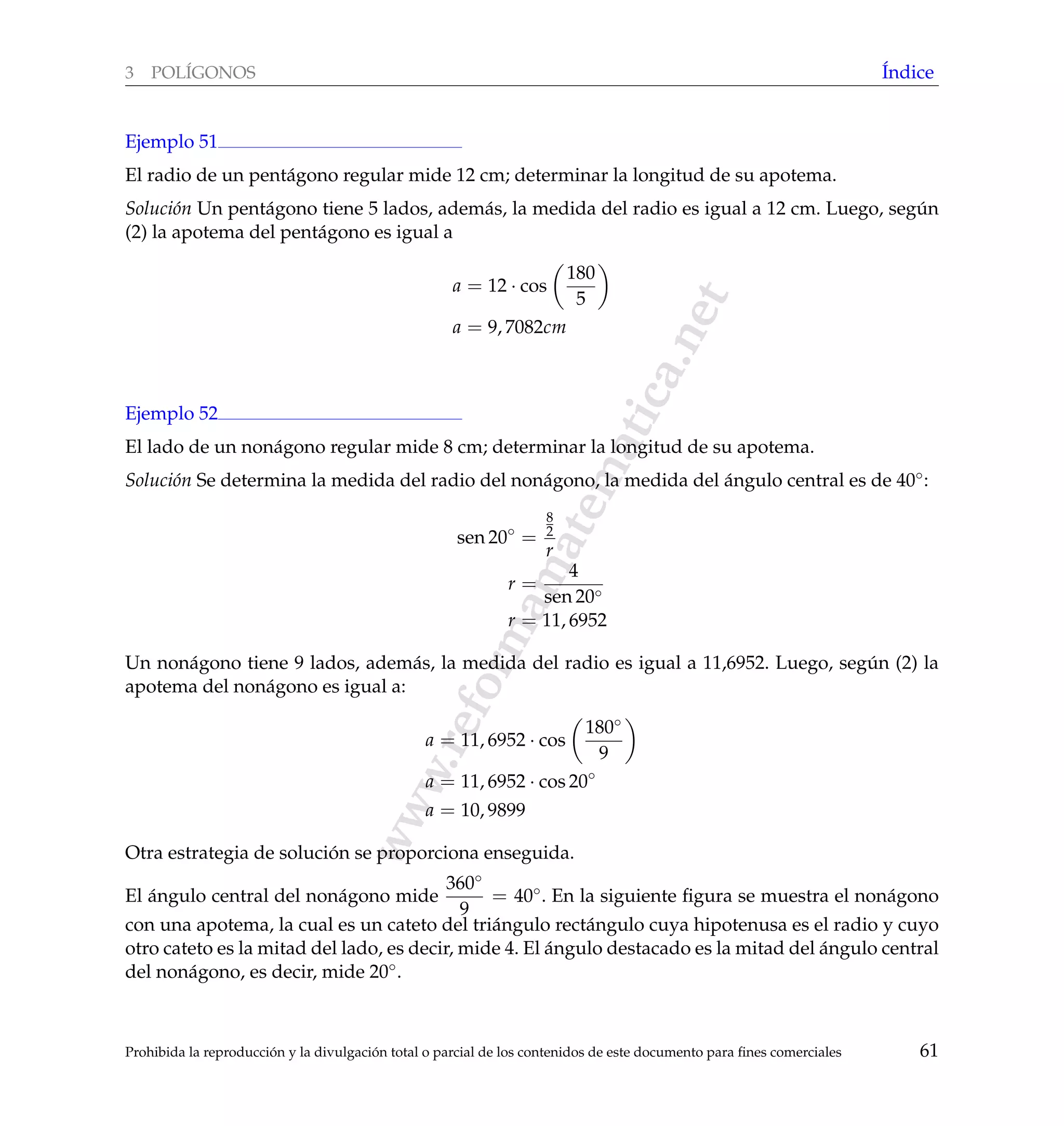 www.reformamatematica.net
3 POL´IGONOS ´Indice
Ejemplo 51
El radio de un pent´agono regular mide 12 cm; determinar la longitud de su apotema.
Soluci´on Un pent´agono tiene 5 lados, adem´as, la medida del radio es igual a 12 cm. Luego, seg´un
(2) la apotema del pent´agono es igual a
a = 12 · cos
180
5
a = 9, 7082cm
Ejemplo 52
El lado de un non´agono regular mide 8 cm; determinar la longitud de su apotema.
Soluci´on Se determina la medida del radio del non´agono, la medida del ´angulo central es de 40◦:
sen 20◦
=
8
2
r
r =
4
sen 20◦
r = 11, 6952
Un non´agono tiene 9 lados, adem´as, la medida del radio es igual a 11,6952. Luego, seg´un (2) la
apotema del non´agono es igual a:
a = 11, 6952 · cos
180◦
9
a = 11, 6952 · cos 20◦
a = 10, 9899
Otra estrategia de soluci´on se proporciona enseguida.
El ´angulo central del non´agono mide
360◦
9
= 40◦. En la siguiente ﬁgura se muestra el non´agono
con una apotema, la cual es un cateto del tri´angulo rect´angulo cuya hipotenusa es el radio y cuyo
otro cateto es la mitad del lado, es decir, mide 4. El ´angulo destacado es la mitad del ´angulo central
del non´agono, es decir, mide 20◦.
Prohibida la reproducci´on y la divulgaci´on total o parcial de los contenidos de este documento para ﬁnes comerciales 61
 