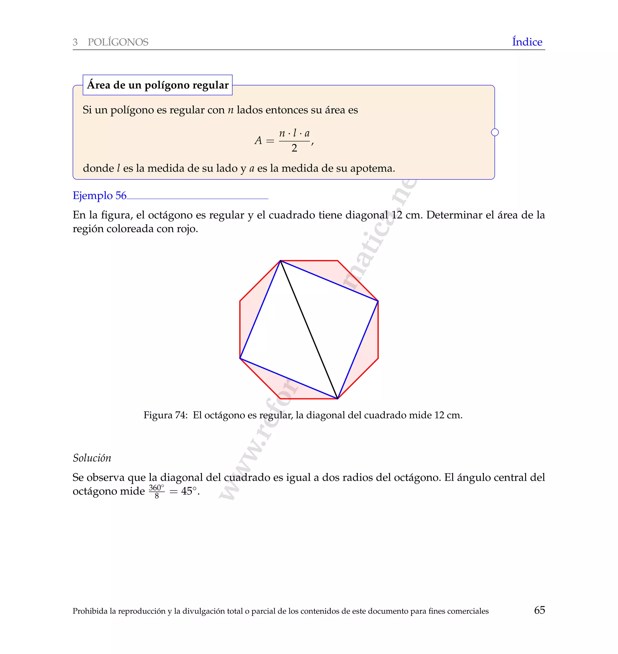 www.reformamatematica.net
3 POL´IGONOS ´Indice
Si un pol´ıgono es regular con n lados entonces su ´area es
A =
n · l · a
2
,
donde l es la medida de su lado y a es la medida de su apotema.
´Area de un pol´ıgono regular
Ejemplo 56
En la ﬁgura, el oct´agono es regular y el cuadrado tiene diagonal 12 cm. Determinar el ´area de la
regi´on coloreada con rojo.
Figura 74: El oct´agono es regular, la diagonal del cuadrado mide 12 cm.
Soluci´on
Se observa que la diagonal del cuadrado es igual a dos radios del oct´agono. El ´angulo central del
oct´agono mide 360◦
8 = 45◦.
Prohibida la reproducci´on y la divulgaci´on total o parcial de los contenidos de este documento para ﬁnes comerciales 65
 