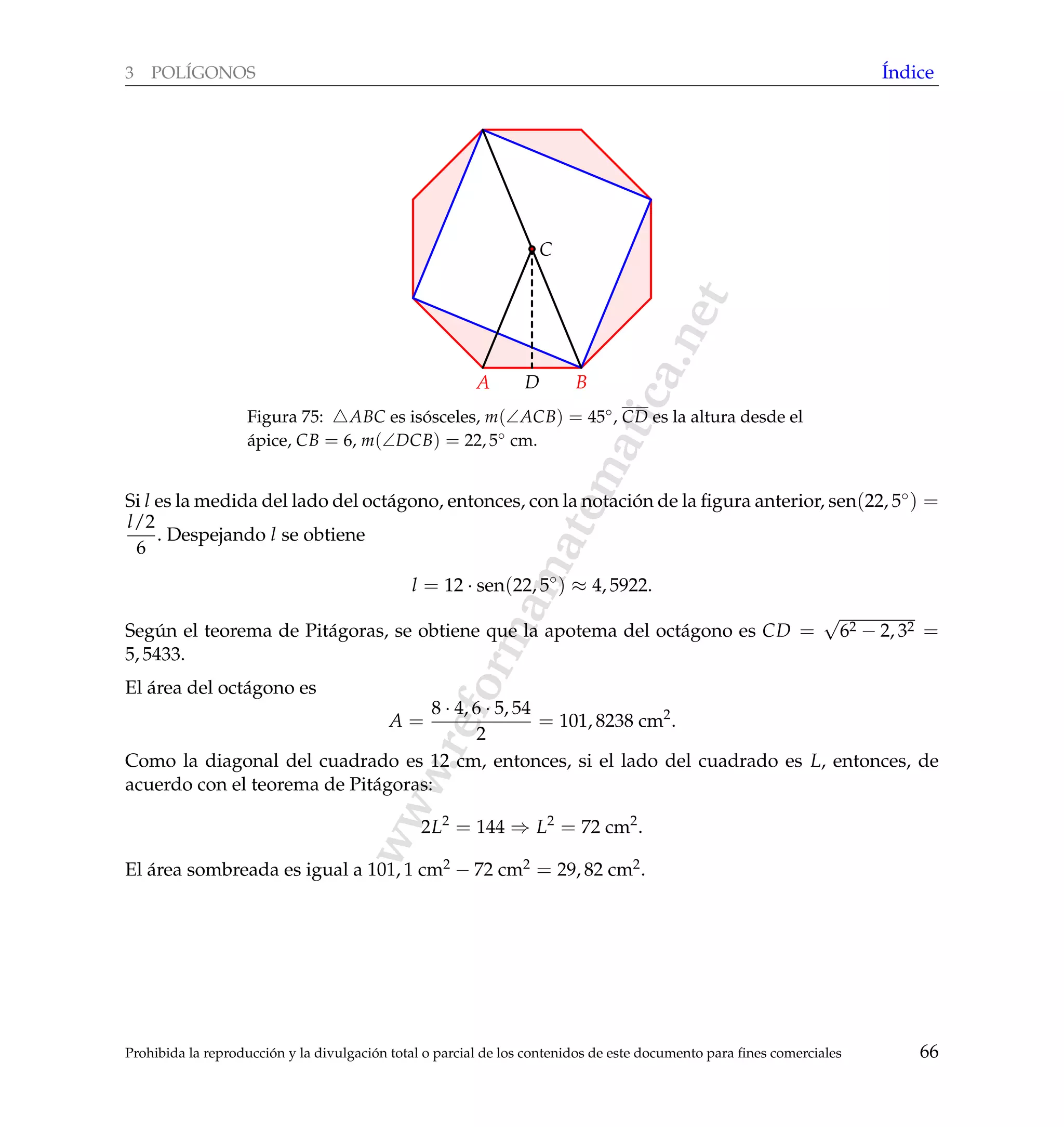 www.reformamatematica.net
3 POL´IGONOS ´Indice
A BD
C
Figura 75: ABC es is´osceles, m(∠ACB) = 45◦, CD es la altura desde el
´apice, CB = 6, m(∠DCB) = 22, 5◦ cm.
Si l es la medida del lado del oct´agono, entonces, con la notaci´on de la ﬁgura anterior, sen(22, 5◦) =
l/2
6
. Despejando l se obtiene
l = 12 · sen(22, 5◦
) ≈ 4, 5922.
Seg´un el teorema de Pit´agoras, se obtiene que la apotema del oct´agono es CD =
√
62 − 2, 32 =
5, 5433.
El ´area del oct´agono es
A =
8 · 4, 6 · 5, 54
2
= 101, 8238 cm2
.
Como la diagonal del cuadrado es 12 cm, entonces, si el lado del cuadrado es L, entonces, de
acuerdo con el teorema de Pit´agoras:
2L2
= 144 ⇒ L2
= 72 cm2
.
El ´area sombreada es igual a 101, 1 cm2 − 72 cm2 = 29, 82 cm2.
Prohibida la reproducci´on y la divulgaci´on total o parcial de los contenidos de este documento para ﬁnes comerciales 66
 
