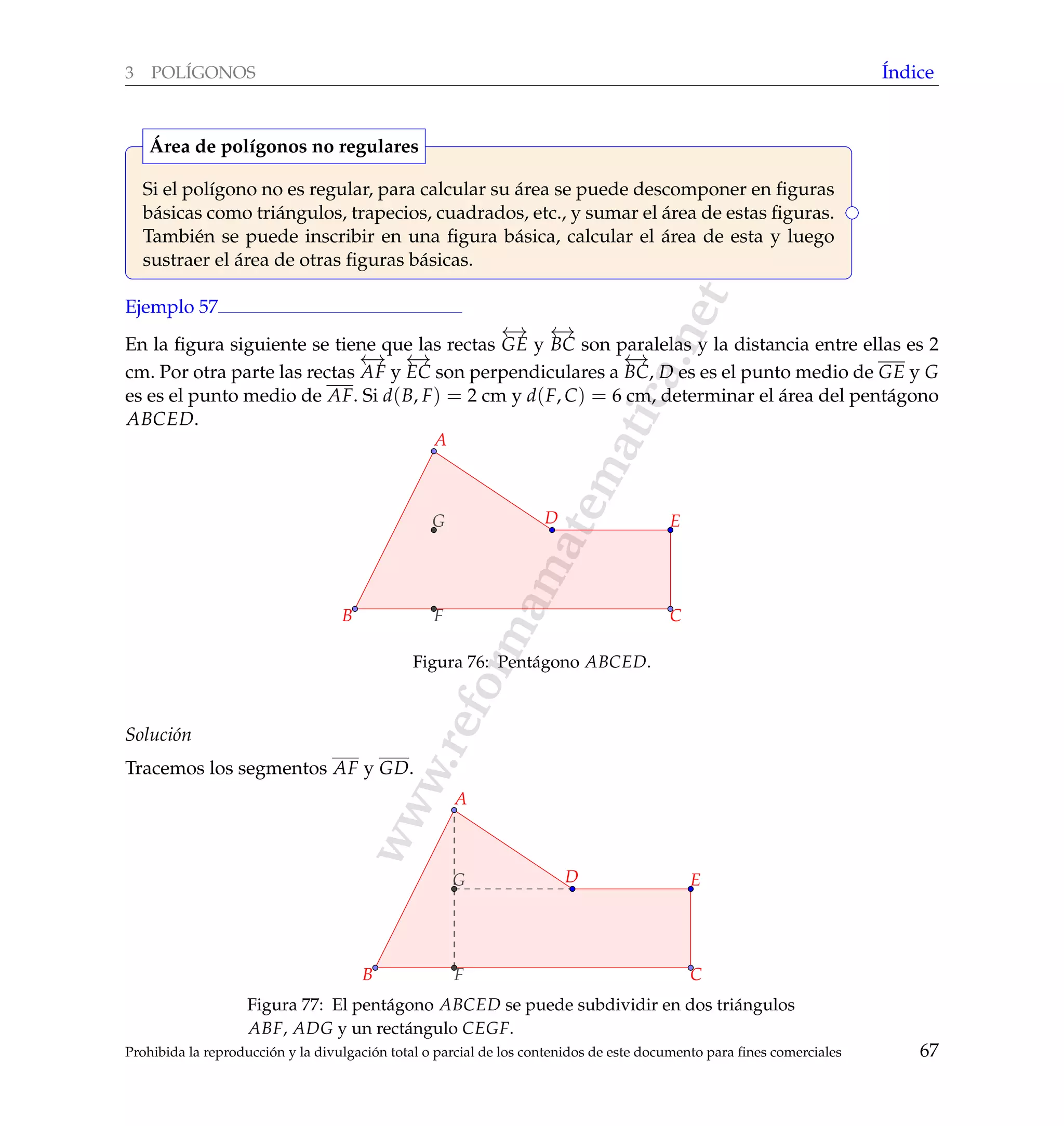 www.reformamatematica.net
3 POL´IGONOS ´Indice
Si el pol´ıgono no es regular, para calcular su ´area se puede descomponer en ﬁguras
b´asicas como tri´angulos, trapecios, cuadrados, etc., y sumar el ´area de estas ﬁguras.
Tambi´en se puede inscribir en una ﬁgura b´asica, calcular el ´area de esta y luego
sustraer el ´area de otras ﬁguras b´asicas.
´Area de pol´ıgonos no regulares
Ejemplo 57
En la ﬁgura siguiente se tiene que las rectas
←→
GE y
←→
BC son paralelas y la distancia entre ellas es 2
cm. Por otra parte las rectas
←→
AF y
←→
EC son perpendiculares a
←→
BC, D es es el punto medio de GE y G
es es el punto medio de AF. Si d(B, F) = 2 cm y d(F, C) = 6 cm, determinar el ´area del pent´agono
ABCED.
A
B C
D E
F
G
Figura 76: Pent´agono ABCED.
Soluci´on
Tracemos los segmentos AF y GD.
A
B C
D E
F
G
Figura 77: El pent´agono ABCED se puede subdividir en dos tri´angulos
ABF, ADG y un rect´angulo CEGF.
Prohibida la reproducci´on y la divulgaci´on total o parcial de los contenidos de este documento para ﬁnes comerciales 67
 