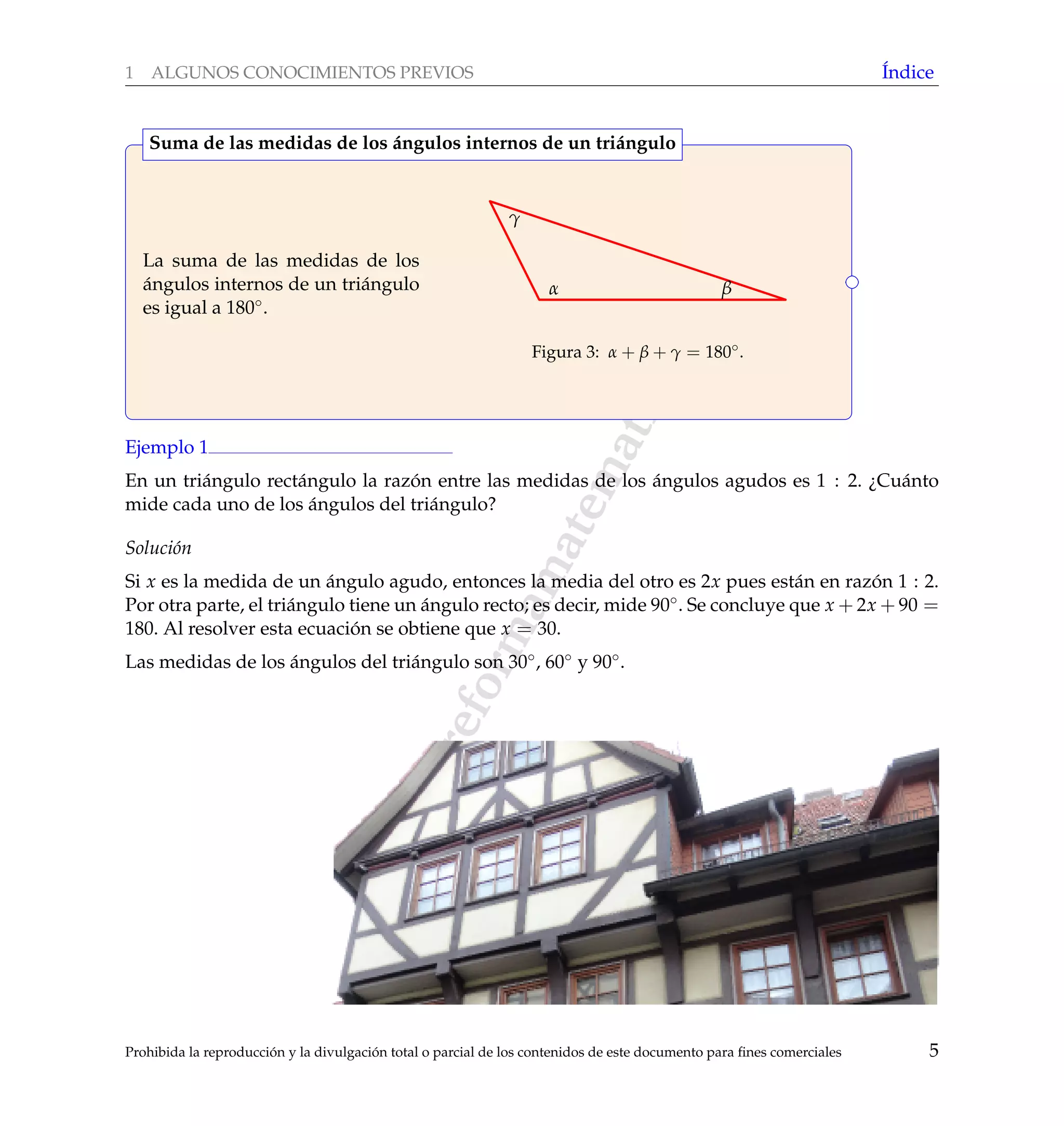 www.reformamatematica.net
1 ALGUNOS CONOCIMIENTOS PREVIOS ´Indice
La suma de las medidas de los
´angulos internos de un tri´angulo
es igual a 180◦.
α β
γ
Figura 3: α + β + γ = 180◦.
Suma de las medidas de los ´angulos internos de un tri´angulo
Ejemplo 1
En un tri´angulo rect´angulo la raz´on entre las medidas de los ´angulos agudos es 1 : 2. ¿Cu´anto
mide cada uno de los ´angulos del tri´angulo?
Soluci´on
Si x es la medida de un ´angulo agudo, entonces la media del otro es 2x pues est´an en raz´on 1 : 2.
Por otra parte, el tri´angulo tiene un ´angulo recto; es decir, mide 90◦. Se concluye que x + 2x + 90 =
180. Al resolver esta ecuaci´on se obtiene que x = 30.
Las medidas de los ´angulos del tri´angulo son 30◦, 60◦ y 90◦.
Prohibida la reproducci´on y la divulgaci´on total o parcial de los contenidos de este documento para ﬁnes comerciales 5
 