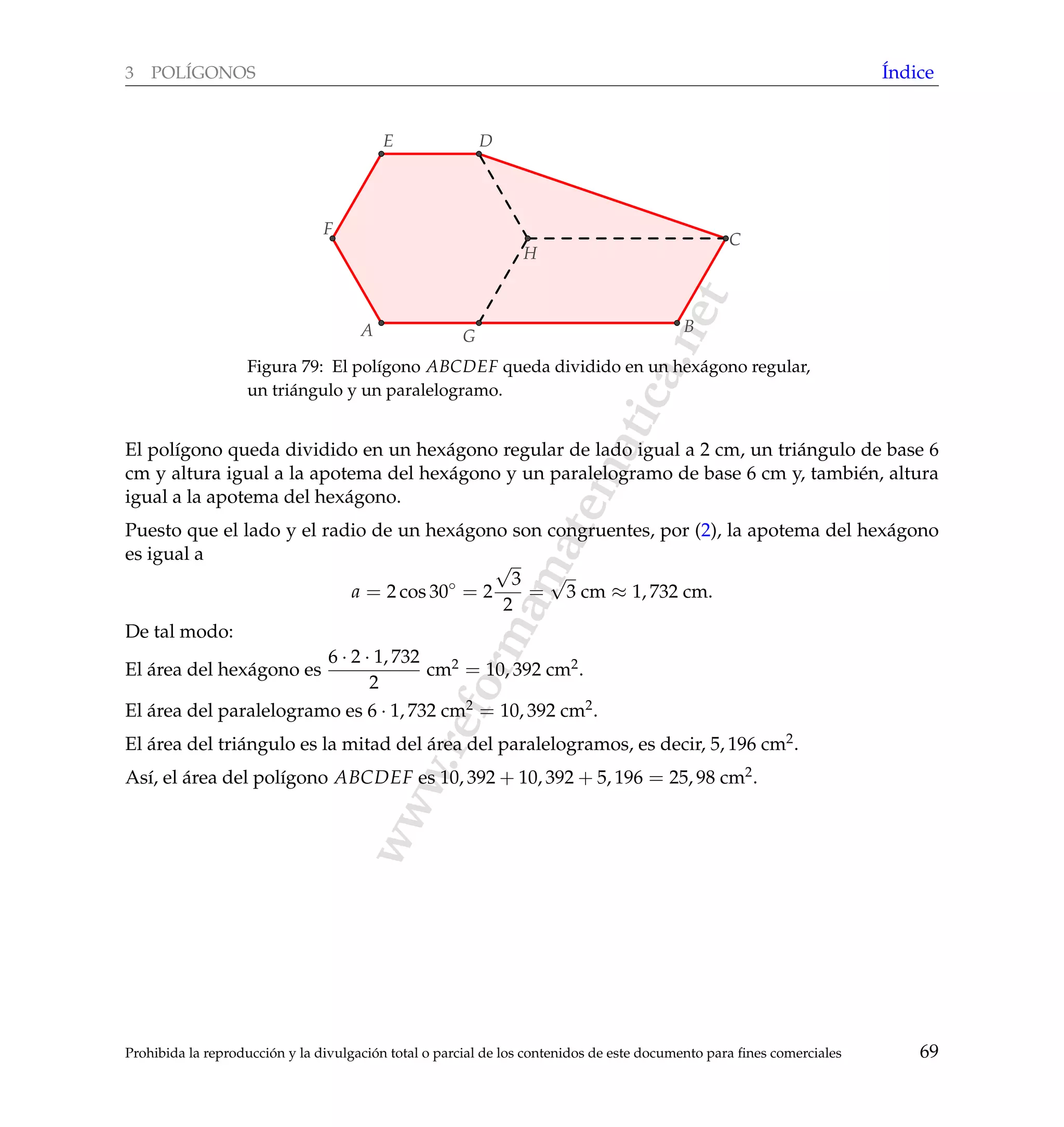 www.reformamatematica.net
3 POL´IGONOS ´Indice
A G
H
DE
F
B
C
Figura 79: El pol´ıgono ABCDEF queda dividido en un hex´agono regular,
un tri´angulo y un paralelogramo.
El pol´ıgono queda dividido en un hex´agono regular de lado igual a 2 cm, un tri´angulo de base 6
cm y altura igual a la apotema del hex´agono y un paralelogramo de base 6 cm y, tambi´en, altura
igual a la apotema del hex´agono.
Puesto que el lado y el radio de un hex´agono son congruentes, por (2), la apotema del hex´agono
es igual a
a = 2 cos 30◦
= 2
√
3
2
=
√
3 cm ≈ 1, 732 cm.
De tal modo:
El ´area del hex´agono es
6 · 2 · 1, 732
2
cm2 = 10, 392 cm2.
El ´area del paralelogramo es 6 · 1, 732 cm2 = 10, 392 cm2.
El ´area del tri´angulo es la mitad del ´area del paralelogramos, es decir, 5, 196 cm2.
As´ı, el ´area del pol´ıgono ABCDEF es 10, 392 + 10, 392 + 5, 196 = 25, 98 cm2.
Prohibida la reproducci´on y la divulgaci´on total o parcial de los contenidos de este documento para ﬁnes comerciales 69
 