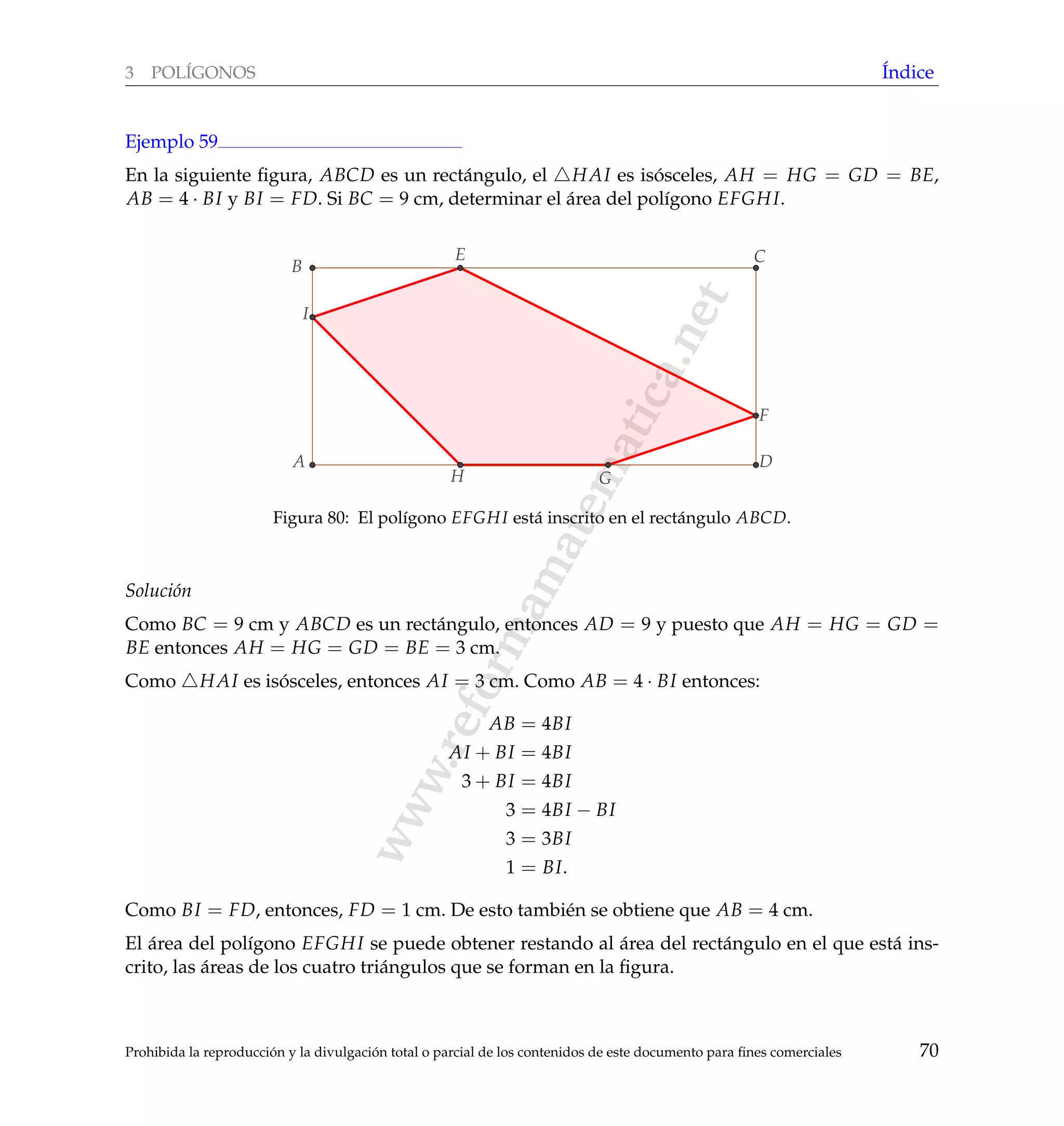 www.reformamatematica.net
3 POL´IGONOS ´Indice
Ejemplo 59
En la siguiente ﬁgura, ABCD es un rect´angulo, el HAI es is´osceles, AH = HG = GD = BE,
AB = 4 · BI y BI = FD. Si BC = 9 cm, determinar el ´area del pol´ıgono EFGHI.
A
B
C
D
E
F
I
GH
Figura 80: El pol´ıgono EFGHI est´a inscrito en el rect´angulo ABCD.
Soluci´on
Como BC = 9 cm y ABCD es un rect´angulo, entonces AD = 9 y puesto que AH = HG = GD =
BE entonces AH = HG = GD = BE = 3 cm.
Como HAI es is´osceles, entonces AI = 3 cm. Como AB = 4 · BI entonces:
AB = 4BI
AI + BI = 4BI
3 + BI = 4BI
3 = 4BI − BI
3 = 3BI
1 = BI.
Como BI = FD, entonces, FD = 1 cm. De esto tambi´en se obtiene que AB = 4 cm.
El ´area del pol´ıgono EFGHI se puede obtener restando al ´area del rect´angulo en el que est´a ins-
crito, las ´areas de los cuatro tri´angulos que se forman en la ﬁgura.
Prohibida la reproducci´on y la divulgaci´on total o parcial de los contenidos de este documento para ﬁnes comerciales 70
 