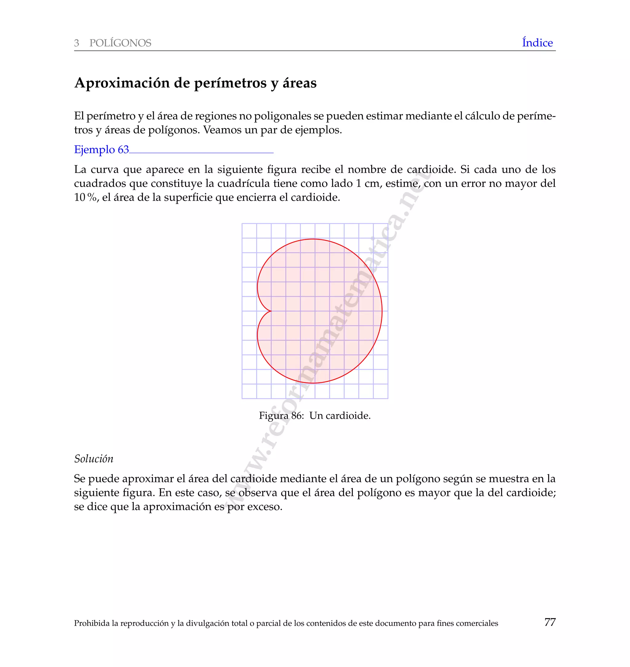 www.reformamatematica.net
3 POL´IGONOS ´Indice
Aproximaci´on de per´ımetros y ´areas
El per´ımetro y el ´area de regiones no poligonales se pueden estimar mediante el c´alculo de per´ıme-
tros y ´areas de pol´ıgonos. Veamos un par de ejemplos.
Ejemplo 63
La curva que aparece en la siguiente ﬁgura recibe el nombre de cardioide. Si cada uno de los
cuadrados que constituye la cuadr´ıcula tiene como lado 1 cm, estime, con un error no mayor del
10 %, el ´area de la superﬁcie que encierra el cardioide.
Figura 86: Un cardioide.
Soluci´on
Se puede aproximar el ´area del cardioide mediante el ´area de un pol´ıgono seg´un se muestra en la
siguiente ﬁgura. En este caso, se observa que el ´area del pol´ıgono es mayor que la del cardioide;
se dice que la aproximaci´on es por exceso.
Prohibida la reproducci´on y la divulgaci´on total o parcial de los contenidos de este documento para ﬁnes comerciales 77
 