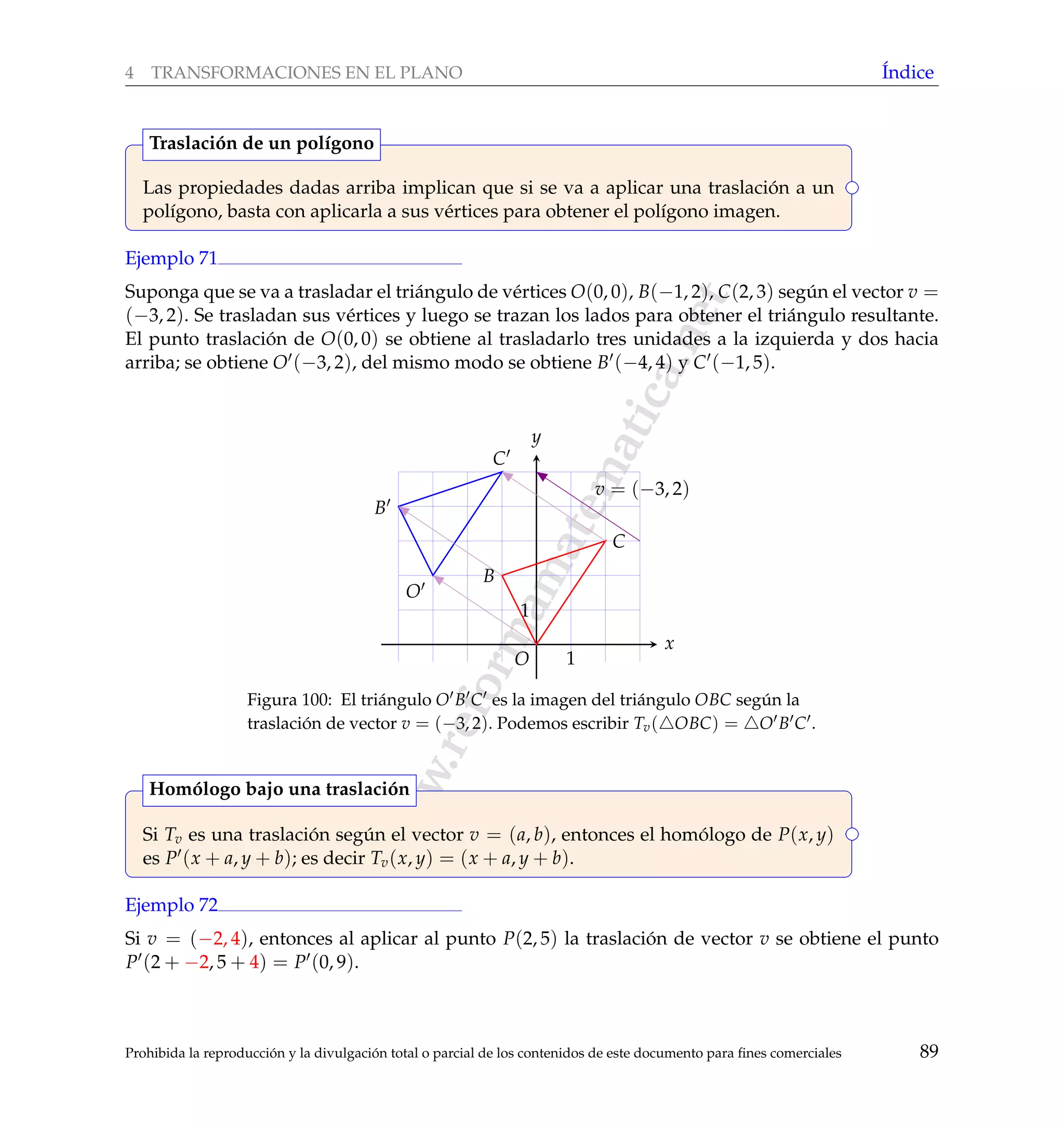 www.reformamatematica.net
4 TRANSFORMACIONES EN EL PLANO ´Indice
Las propiedades dadas arriba implican que si se va a aplicar una traslaci´on a un
pol´ıgono, basta con aplicarla a sus v´ertices para obtener el pol´ıgono imagen.
Traslaci´on de un pol´ıgono
Ejemplo 71
Suponga que se va a trasladar el tri´angulo de v´ertices O(0, 0), B(−1, 2), C(2, 3) seg´un el vector v =
(−3, 2). Se trasladan sus v´ertices y luego se trazan los lados para obtener el tri´angulo resultante.
El punto traslaci´on de O(0, 0) se obtiene al trasladarlo tres unidades a la izquierda y dos hacia
arriba; se obtiene O (−3, 2), del mismo modo se obtiene B (−4, 4) y C (−1, 5).
x
y
v = (−3, 2)
1
1
O
B
C
O
B
C
Figura 100: El tri´angulo O B C es la imagen del tri´angulo OBC seg´un la
traslaci´on de vector v = (−3, 2). Podemos escribir Tv( OBC) = O B C .
Si Tv es una traslaci´on seg´un el vector v = (a, b), entonces el hom´ologo de P(x, y)
es P (x + a, y + b); es decir Tv(x, y) = (x + a, y + b).
Hom´ologo bajo una traslaci´on
Ejemplo 72
Si v = (−2, 4), entonces al aplicar al punto P(2, 5) la traslaci´on de vector v se obtiene el punto
P (2 + −2, 5 + 4) = P (0, 9).
Prohibida la reproducci´on y la divulgaci´on total o parcial de los contenidos de este documento para ﬁnes comerciales 89
 