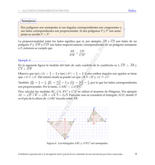 www.reformamatematica.net
1 ALGUNOS CONOCIMIENTOS PREVIOS ´Indice
Dos pol´ıgonos son semejantes si sus ´angulos correspondientes son congruentes y
sus lados correspondientes son proporcionales. Si dos pol´ıgonos P y P son seme-
jantes se escribe P ∼ P .
Semejanza
La proporcionalidad entre los lados signiﬁca que si, por ejemplo, AB y CD son lados de un
pol´ıgono P y A B y C D son lados respectivamente correspondientes de un pol´ıgono semejante
a P, entonces se cumple que
AB
A B
=
CD
C D
.
Ejemplo 4
En la siguiente ﬁgura la medida del lado de cada cuadrito de la cuadr´ıcula es 1, CD ⊥ AB y
C E ⊥ A B
Observe que tan(∠A) = 4
2 = 2 y tan(∠A ) = 6
3 = 2. Como ambos ´angulos son agudos se tiene
que ∠A ∼= ∠A . Del mismo modo se puede ver que ∠B ∼= ∠B y ∠C ∼= ∠C .
Tambi´en AB
A B = 6
9 = 2
3 , BC
B C = 4
√
2
6
√
2
= 2
3 y CA
C A = 2
√
5
3
√
5
= 2
3, por lo que los lados correspondientes
son proporcionales. Por lo tanto, ABC ∼ A B C .
Para calcular las medidas BC, CA, B C y C A se utiliz´o el teorema de Pit´agoras. Por ejemplo
AC =
√
22 + 42 =
√
20 =
√
4 · 5 = 2
√
5. Para este caso se consider´o el tri´angulo ACD, donde D
es el pie de la altura de ABC trazada sobre AB.
D
E A B
C
A
C
B
Figura 6: Los tri´angulos ABC y A B C son semejantes.
Prohibida la reproducci´on y la divulgaci´on total o parcial de los contenidos de este documento para ﬁnes comerciales 8
 