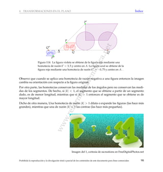 www.reformamatematica.net
4 TRANSFORMACIONES EN EL PLANO ´Indice
A
P
P
Q Q
Q
P
Figura 114: La ﬁgura violeta se obtiene de la ﬁgura roja mediante una
homotecia de raz´on k = 3, 5 y centro en A. La ﬁgura azul se obtiene de la
ﬁgura roja mediante una homotecia de raz´on k = −0, 75 y centro en A. .
Observe que cuando se aplica una homotecia de raz´on negativa a una ﬁgura entonces la imagen
cambia su orientaci´on con respecto a la ﬁgura original.
Por otra parte, las homotecias conservan las medidas de los ´angulos pero no conservan las medi-
das de los segmentos. De hecho, si |k| < 1, el segmento que se obtiene a partir de un segmento
dado, es de menor longitud, mientras que si |k| > 1 entonces el segmento que se obtiene es de
mayor longitud.
Dicho de otra manera, Una homotecia de raz´on |k| > 1 dilata o expande las ﬁguras (las hace m´as
grandes), mientras que una de raz´on |k| < 1 las contrae (las hace m´as peque˜nas).
Imagen del 1, cortes´ıa de sscreations en FreeDigitalPhotos.net
Prohibida la reproducci´on y la divulgaci´on total o parcial de los contenidos de este documento para ﬁnes comerciales 98
 
