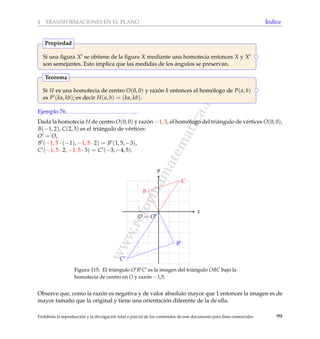 www.reformamatematica.net
4 TRANSFORMACIONES EN EL PLANO ´Indice
Si una ﬁgura X se obtiene de la ﬁgura X mediante una homotecia entonces X y X
son semejantes. Esto implica que las medidas de los ´angulos se preservan.
Propiedad
Si H es una homotecia de centro O(0, 0) y raz´on k entonces el hom´ologo de P(a, b)
es P (ka, kb); es decir H(a, b) = (ka, kb).
Teorema
Ejemplo 76
Dada la homotecia H de centro O(0, 0) y raz´on −1, 5, el hom´ologo del tri´angulo de v´ertices O(0, 0),
B(−1, 2), C(2, 3) es el tri´angulo de v´ertices:
O = O,
B (−1, 5 · (−1), −1, 5 · 2) = B (1, 5, −3),
C (−1, 5 · 2, −1, 5 · 3) = C (−3, −4, 5).
x
y
O = O
B
C
B
C
Figura 115: El tri´angulo O B C es la imagen del tri´angulo OBC bajo la
homotecia de centro en O y raz´on −1,5.
Observe que, como la raz´on es negativa y de valor absoluto mayor que 1 entonces la imagen es de
mayor tama˜no que la original y tiene una orientaci´on diferente de la de ella.
Prohibida la reproducci´on y la divulgaci´on total o parcial de los contenidos de este documento para ﬁnes comerciales 99
 