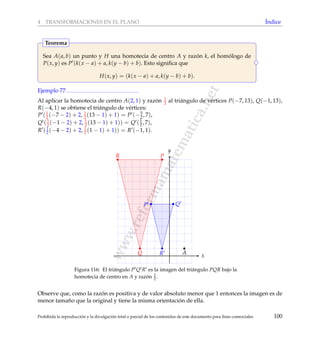 www.reformamatematica.net
4 TRANSFORMACIONES EN EL PLANO ´Indice
Sea A(a, b) un punto y H una homotecia de centro A y raz´on k, el hom´ologo de
P(x, y) es P (k(x − a) + a, k(y − b) + b). Esto signiﬁca que
H(x, y) = (k(x − a) + a, k(y − b) + b).
Teorema
Ejemplo 77
Al aplicar la homotecia de centro A(2, 1) y raz´on 1
2 al tri´angulo de v´ertices P(−7, 13), Q(−1, 13),
R(−4, 1) se obtiene el tri´angulo de v´ertices:
P (1
2 (−7 − 2) + 2, 1
2 (13 − 1) + 1) = P (−5
2, 7),
Q (1
2 (−1 − 2) + 2, 1
2 (13 − 1) + 1)) = Q (1
2 , 7),
R (1
2 (−4 − 2) + 2, 1
2 (1 − 1) + 1)) = R (−1, 1).
x
y
P Q
R
P
Q
R
A
Figura 116: El tri´angulo P Q R es la imagen del tri´angulo PQR bajo la
homotecia de centro en A y raz´on 1
2 .
Observe que, como la raz´on es positiva y de valor absoluto menor que 1 entonces la imagen es de
menor tama˜no que la original y tiene la misma orientaci´on de ella.
Prohibida la reproducci´on y la divulgaci´on total o parcial de los contenidos de este documento para ﬁnes comerciales 100
 