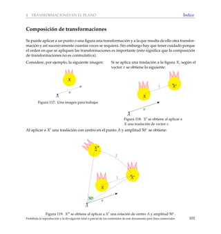 4 TRANSFORMACIONES EN EL PLANO ´Indice
Composici´on de transformaciones
Se puede aplicar a un punto o una ﬁgura una transformaci´on y a la que resulta de ello otra transfor-
maci´on y as´ı sucesivamente cuantas veces se requiera. Sin embargo hay que tener cuidado porque
el orden en que se apliquen las transformaciones es importante (esto signiﬁca que la composici´on
de transformaciones no es conmutativa).
Considere, por ejemplo, la siguiente imagen:
X
v
A
Figura 117: Una imagen para trabajar.
Si se aplica una traslaci´on a la ﬁgura X, seg´un el
vector v se obtiene lo siguiente:
1
X
A
v
X
Figura 118: X se obtiene al aplicar a
X una traslaci´on de vector v.
Al aplicar a X una traslaci´on con centro en el punto A y amplitud 50◦ se obtiene:
1
2
X
A
v
X
X
50◦
Figura 119: X se obtiene al aplicar a X una rotaci´on de centro A y amplitud 50◦.
Prohibida la reproducci´on y la divulgaci´on total o parcial de los contenidos de este documento para ﬁnes comerciales 101
 