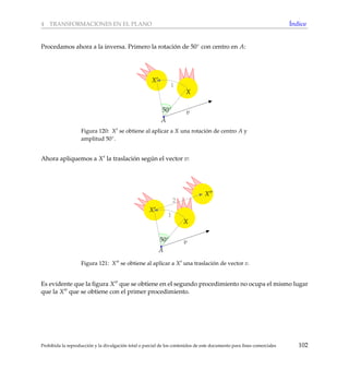 4 TRANSFORMACIONES EN EL PLANO ´Indice
Procedamos ahora a la inversa. Primero la rotaci´on de 50◦ con centro en A:
1
X
A
v
X
50◦
Figura 120: X se obtiene al aplicar a X una rotaci´on de centro A y
amplitud 50◦.
Ahora apliquemos a X la traslaci´on seg´un el vector v:
2
1
X
A
v
X
X
50◦
Figura 121: X se obtiene al aplicar a X una traslaci´on de vector v.
Es evidente que la ﬁgura X que se obtiene en el segundo procedimiento no ocupa el mismo lugar
que la X que se obtiene con el primer procedimiento.
Prohibida la reproducci´on y la divulgaci´on total o parcial de los contenidos de este documento para ﬁnes comerciales 102
 