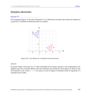 4 TRANSFORMACIONES EN EL PLANO ´Indice
Ejemplos adicionales
Ejemplo 78
En la siguiente ﬁgura, se dan dos tri´angulos P y Q. Determine al menos dos formas de obtener Q
a partir de P mediante transformaciones en el plano.
−2 2 4 6
2
4
6
0
P
Q
Figura 122: Q se obtiene de P mediante transformaciones
Soluci´on
En primer lugar vemos que Q y P est´an orientados de la misma manera y son congruentes; esto
signiﬁca que uno se puede obtener del otro mediante una traslaci´on. De la ﬁgura se observa que
tal traslaci´on es de vector v = (−4, 4) pues se corre la ﬁgura 4 unidades hacia la izquierda y 4
unidades hacia arriba.
Prohibida la reproducci´on y la divulgaci´on total o parcial de los contenidos de este documento para ﬁnes comerciales 103
 