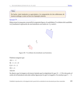 4 TRANSFORMACIONES EN EL PLANO ´Indice
De hecho, toda traslaci´on es equivalente a la composici´on de dos reﬂexiones de
manera an´aloga a como se hizo en el ejemplo anterior.
Nota
Ejemplo 79
[Seleccionar la respuesta correcta] En la siguiente ﬁgura, el cuadril´atero P se obtiene del cuadril´ate-
ro Q mediante la aplicaci´on de una homotecia con centro en A y raz´on k.
A
P
Q
Figura 125: P se obtiene de Q mediante una homotecia.
Podemos asegurar que
A) k < −1
B) −1 < k < 0
C) 0 < k < 1
D) 1 < k
Soluci´on
Se observa que la imagen es de mayor tama˜no que la original por lo que |k| > 1. Por otra parte, el
centro de la homotecia est´a entre ambas ﬁguras por lo que k es negativo. Se concluye que k < −1.
Prohibida la reproducci´on y la divulgaci´on total o parcial de los contenidos de este documento para ﬁnes comerciales 105
 