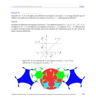 4 TRANSFORMACIONES EN EL PLANO ´Indice
Ejemplo 81
Al punto A(−1, 3) se le aplica una reﬂexi´on con respecto a la recta y = 2 y luego al punto que se
obtiene se le aplica una reﬂexi´on con respecto a la recta y = x. ¿Qu´e punto se obtiene?
Soluci´on
Al aplicar la reﬂexi´on con respecto a la recta y = 2 se obtiene el punto A (−1, 2 · 2 − 3) = A (−1, 1).
Al aplicar a A (−1, 1) la reﬂexi´on con respecto a la recta y = x es obtiene A (1, −1). Observe que
se aplic´o al mismo punto del ejemplo previo las mismas dos reﬂexiones pero en otro orden; se
obtuvo puntos diferentes.
−2 −1 1 2 3
−1
1
2
3
0
y = x
y = 2
A
A
A
Figura 127: A es la reﬂexi´on de A con respecto a la recta y = 2 y A es la
reﬂexi´on de A con respecto a la recta y = x.
Prohibida la reproducci´on y la divulgaci´on total o parcial de los contenidos de este documento para ﬁnes comerciales 107
 