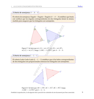 www.reformamatematica.net
1 ALGUNOS CONOCIMIENTOS PREVIOS ´Indice
El criterio de semejanza ´Angulo – ´Angulo – ´Angulo (A − A − A) establece que basta
con veriﬁcar que los ´angulos correspondientes de dos tri´angulos tienen la misma
medida para asegurar que los tri´angulos son semejantes.
Criterio de semejanza A − A − A
A
B
C
A
B
C
Figura 7: Se tiene que m(∠A) = m(∠A ), m(∠B) = m(∠B ),
m(∠C) = m(∠C ), luego, ABC ∼ A B C , por A − A − A.
El criterio Lado–Lado–Lado (L − L − L) establece que si los lados correspondientes
de dos tri´angulos son proporcionales entonces los tri´angulos son semejantes.
Criterio de semejanza L − L − L
A
A
B
C
B
C
Figura 8: Se tiene que AB = A B , AC = A C , BC = B C , luego,
ABC ∼ A B C , por L − L − L.
Prohibida la reproducci´on y la divulgaci´on total o parcial de los contenidos de este documento para ﬁnes comerciales 9
 