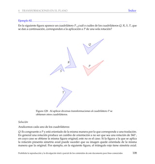 4 TRANSFORMACIONES EN EL PLANO ´Indice
Ejemplo 82
En la siguiente ﬁgura aparece un cuadril´atero P, ¿cu´al o cu´ales de los cuadril´ateros Q, R, S, T, que
se dan a continuaci´on, corresponden a la aplicaci´on a P de una sola rotaci´on?
P
Q
R
S
T
Figura 128: Al aplicar diversas transformaciones al cuadril´atero P se
obtienen otros cuadril´ateros.
Soluci´on
Analicemos cada uno de los cuadril´ateros:
Q: Es congruente a P y est´a orientado de la misma manera por lo que corresponde a una traslaci´on.
En general una rotaci´on produce un cambio de orientaci´on a no ser que sea una rotaci´on de 360◦,
en cuyo caso se obtiene la misma ﬁgura original; este no es el caso. Si la ﬁgura a la que se aplica
la rotaci´on presenta simetr´ıa axial puede suceder que su imagen quede orientada de la misma
manera que la original. Por ejemplo, en la siguiente ﬁgura, el tri´angulo rojo tiene simetr´ıa axial.
Prohibida la reproducci´on y la divulgaci´on total o parcial de los contenidos de este documento para ﬁnes comerciales 108
 