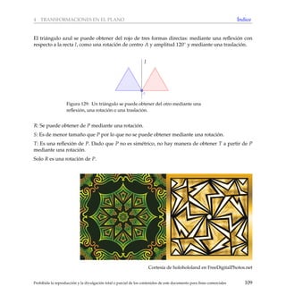 4 TRANSFORMACIONES EN EL PLANO ´Indice
El tri´angulo azul se puede obtener del rojo de tres formas directas: mediante una reﬂexi´on con
respecto a la recta l, como una rotaci´on de centro A y amplitud 120◦ y mediante una traslaci´on.
l
A
Figura 129: Un tri´angulo se puede obtener del otro mediante una
reﬂexi´on, una rotaci´on o una traslaci´on.
R: Se puede obtener de P mediante una rotaci´on.
S: Es de menor tama˜no que P por lo que no se puede obtener mediante una rotaci´on.
T: Es una reﬂexi´on de P. Dado que P no es sim´etrico, no hay manera de obtener T a partir de P
mediante una rotaci´on.
Solo R es una rotaci´on de P.
Cortes´ıa de holohololand en FreeDigitalPhotos.net
Prohibida la reproducci´on y la divulgaci´on total o parcial de los contenidos de este documento para ﬁnes comerciales 109
 
