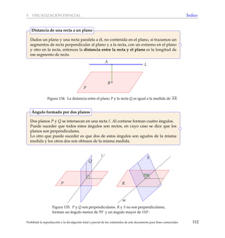 5 VISUALIZACI ´ON ESPACIAL ´Indice
Dados un plano y una recta paralela a ´el, no contenida en el plano, si trazamos un
segmentos de recta perpendicular al plano y a la recta, con un extremo en el plano
y otro en la recta, entonces la distancia entre la recta y el plano es la longitud de
ese segmento de recta.
Distancia de una recta a un plano
L
P
A
B
Figura 134: La distancia entre el plano P y la recta Q es igual a la medida de AB.
Dos planos P y Q se intersecan en una recta . Al cortarse forman cuatro ´angulos.
Puede suceder que todos estos ´angulos son rectos, en cuyo caso se dice que los
planos son perpendiculares.
Lo otro que puede suceder es que dos de estos ´angulos son agudos de la misma
medida y los otros dos son obtusos de la misma medida.
´Angulo formado por dos planos
Q
P
l
S
R
m
110◦
Figura 135: P y Q son perpendiculares. R y S no son perpendiculares,
forman un ´angulo menor de 70◦ y un ´angulo mayor de 110◦.
Prohibida la reproducci´on y la divulgaci´on total o parcial de los contenidos de este documento para ﬁnes comerciales 112
 