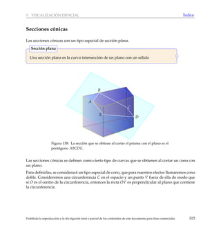 5 VISUALIZACI ´ON ESPACIAL ´Indice
Secciones c´onicas
Las secciones c´onicas son un tipo especial de secci´on plana.
Una secci´on plana es la curva intersecci´on de un plano con un s´olido
Secci´on plana
A
B
C
D
E
Figura 138: La secci´on que se obtiene al cortar el prisma con el plano es el
pent´agono ABCDE.
Las secciones c´onicas se deﬁnen como cierto tipo de curvas que se obtienen al cortar un cono con
un plano.
Para deﬁnirlas, se considerar´a un tipo especial de cono, que para nuestros efectos llamaremos cono
doble. Consideremos una circunferencia C en el espacio y un punto V fuera de ella de modo que
si O es el centro de la circunferencia, entonces la recta OV es perpendicular al plano que contiene
la circunferencia.
Prohibida la reproducci´on y la divulgaci´on total o parcial de los contenidos de este documento para ﬁnes comerciales 115
 