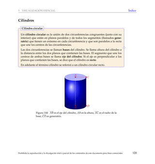 5 VISUALIZACI ´ON ESPACIAL ´Indice
Cilindros
Un cilindro circular es la uni´on de dos circunferencias congruentes (junto con su
interior) que est´an en planos paralelos y de todos los segmentos (llamados gene-
ratriz) que tienen un extremo en cada circunferencia y que son paralelos a la recta
que une los centros de las circunferencias.
Las dos circunferencias se llaman bases del cilindro. Se llama altura del cilindro a
la distancia entre los dos planos que contienen las bases. El segmento que une los
centros de ambas bases se llama eje del cilindro. Si el eje es perpendicular a los
planos que contienen las bases, se dice que el cilindro es recto.
En adelante el t´ermino cilindro se referir´a a un cilindro circular recto.
Cilindro circular
D
A
B
C
D
Figura 144: AB es el eje del cilindro, AB es la altura, AC es el radio de la
base, CD es generatriz.
Prohibida la reproducci´on y la divulgaci´on total o parcial de los contenidos de este documento para ﬁnes comerciales 120
 