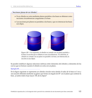 5 VISUALIZACI ´ON ESPACIAL ´Indice
Si un cilindro se corta mediante planos paralelos a las bases se obtienen como
secciones circunferencias congruentes a la base.
Las secciones por planos no paralelos a las bases y que no intersecan las bases
son elipse.
Secciones planas de un cilindro
Figura 145: A la izquierda, el cilindro es cortado con un plano paralelo a
la base; la secci´on que se obtiene es una circunferencia. A la derecha, el
cilindro es cortado con un plano no paralelo a la base, sin intersecarla; la
secci´on es una elipse.
Se pueden establecer algunas relaciones m´etricas entre elementos del cilindro y elementos de las
curvas que se forman cuando el cilindro se corta con un plano.
Ejemplo 85
En la ﬁgura siguiente se representa un cilindro circular recto donde el radio de la base es 3 cm y
una secci´on obtenida mediante un plano que forma un ´angulo de 45◦ con el plano que contiene la
base. ¿Cu´anto mide el eje mayor AB, de la elipse?
Prohibida la reproducci´on y la divulgaci´on total o parcial de los contenidos de este documento para ﬁnes comerciales 122
 