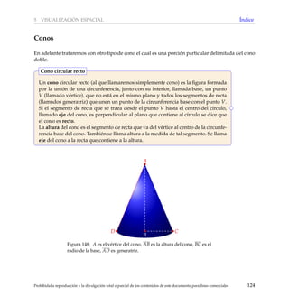 5 VISUALIZACI ´ON ESPACIAL ´Indice
Conos
En adelante trataremos con otro tipo de cono el cual es una porci´on particular delimitada del cono
doble.
Un cono circular recto (al que llamaremos simplemente cono) es la ﬁgura formada
por la uni´on de una circunferencia, junto con su interior, llamada base, un punto
V (llamado v´ertice), que no est´a en el mismo plano y todos los segmentos de recta
(llamados generatriz) que unen un punto de la circunferencia base con el punto V.
Si el segmento de recta que se traza desde el punto V hasta el centro del c´ırculo,
llamado eje del cono, es perpendicular al plano que contiene al c´ırculo se dice que
el cono es recto.
La altura del cono es el segmento de recta que va del v´ertice al centro de la circunfe-
rencia base del cono. Tambi´en se llama altura a la medida de tal segmento. Se llama
eje del cono a la recta que contiene a la altura.
Cono circular recto
D
A
B
CD
Figura 148: A es el v´ertice del cono, AB es la altura del cono, BC es el
radio de la base, AD es generatriz.
Prohibida la reproducci´on y la divulgaci´on total o parcial de los contenidos de este documento para ﬁnes comerciales 124
 