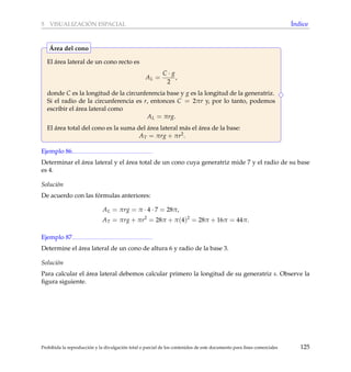5 VISUALIZACI ´ON ESPACIAL ´Indice
El ´area lateral de un cono recto es
AL =
C · g
2
,
donde C es la longitud de la circunferencia base y g es la longitud de la generatriz.
Si el radio de la circunferencia es r, entonces C = 2πr y, por lo tanto, podemos
escribir el ´area lateral como
AL = πrg.
El ´area total del cono es la suma del ´area lateral m´as el ´area de la base:
AT = πrg + πr2.
´Area del cono
Ejemplo 86
Determinar el ´area lateral y el ´area total de un cono cuya generatriz mide 7 y el radio de su base
es 4.
Soluci´on
De acuerdo con las f´ormulas anteriores:
AL = πrg = π · 4 · 7 = 28π,
AT = πrg + πr2
= 28π + π(4)2
= 28π + 16π = 44π.
Ejemplo 87
Determine el ´area lateral de un cono de altura 6 y radio de la base 3.
Soluci´on
Para calcular el ´area lateral debemos calcular primero la longitud de su generatriz s. Observe la
ﬁgura siguiente.
Prohibida la reproducci´on y la divulgaci´on total o parcial de los contenidos de este documento para ﬁnes comerciales 125
 
