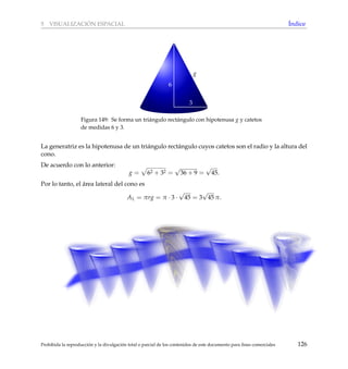 5 VISUALIZACI ´ON ESPACIAL ´Indice
g
3
6
Figura 149: Se forma un tri´angulo rect´angulo con hipotenusa g y catetos
de medidas 6 y 3.
La generatriz es la hipotenusa de un tri´angulo rect´angulo cuyos catetos son el radio y la altura del
cono.
De acuerdo con lo anterior:
g = 62 + 32 =
√
36 + 9 =
√
45.
Por lo tanto, el ´area lateral del cono es
AL = πrg = π · 3 ·
√
45 = 3
√
45 π.
Prohibida la reproducci´on y la divulgaci´on total o parcial de los contenidos de este documento para ﬁnes comerciales 126
 