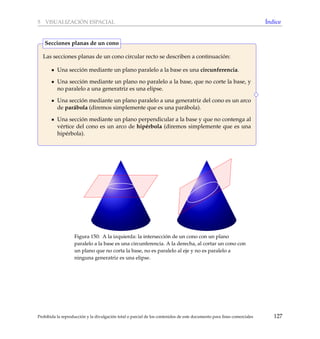 5 VISUALIZACI ´ON ESPACIAL ´Indice
Las secciones planas de un cono circular recto se describen a continuaci´on:
Una secci´on mediante un plano paralelo a la base es una circunferencia.
Una secci´on mediante un plano no paralelo a la base, que no corte la base, y
no paralelo a una generatriz es una elipse.
Una secci´on mediante un plano paralelo a una generatriz del cono es un arco
de par´abola (diremos simplemente que es una par´abola).
Una secci´on mediante un plano perpendicular a la base y que no contenga al
v´ertice del cono es un arco de hip´erbola (diremos simplemente que es una
hip´erbola).
Secciones planas de un cono
Figura 150: A la izquierda: la intersecci´on de un cono con un plano
paralelo a la base es una circunferencia. A la derecha, al cortar un cono con
un plano que no corta la base, no es paralelo al eje y no es paralelo a
ninguna generatriz es una elipse.
Prohibida la reproducci´on y la divulgaci´on total o parcial de los contenidos de este documento para ﬁnes comerciales 127
 