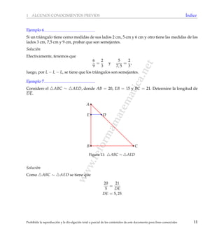 www.reformamatematica.net
1 ALGUNOS CONOCIMIENTOS PREVIOS ´Indice
Ejemplo 6
Si un tri´angulo tiene como medidas de sus lados 2 cm, 5 cm y 6 cm y otro tiene las medidas de los
lados 3 cm, 7,5 cm y 9 cm, probar que son semejantes.
Soluci´on
Efectivamente, tenemos que
6
9
=
2
3
y
5
7, 5
=
2
3
,
luego, por L − L − L, se tiene que los tri´angulos son semejantes.
Ejemplo 7
Considere el ABC ∼ AED, donde AB = 20, EB = 15 y BC = 21. Determine la longitud de
DE.
B C
A
E D
Figura 11: ABC ∼ AED
Soluci´on
Como ABC ∼ AED se tiene que
20
5
=
21
DE
DE = 5, 25
Prohibida la reproducci´on y la divulgaci´on total o parcial de los contenidos de este documento para ﬁnes comerciales 11
 