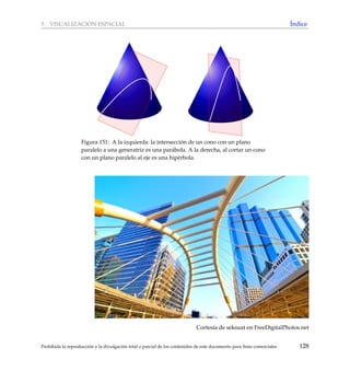 5 VISUALIZACI ´ON ESPACIAL ´Indice
Figura 151: A la izquierda: la intersecci´on de un cono con un plano
paralelo a una generatriz es una par´abola. A la derecha, al cortar un cono
con un plano paralelo al eje es una hip´erbola.
Cortes´ıa de seksuat en FreeDigitalPhotos.net
Prohibida la reproducci´on y la divulgaci´on total o parcial de los contenidos de este documento para ﬁnes comerciales 128
 