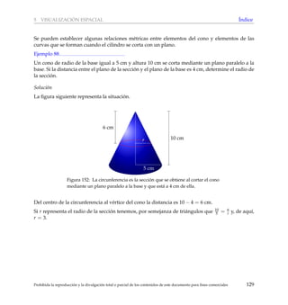 5 VISUALIZACI ´ON ESPACIAL ´Indice
Se pueden establecer algunas relaciones m´etricas entre elementos del cono y elementos de las
curvas que se forman cuando el cilindro se corta con un plano.
Ejemplo 88
Un cono de radio de la base igual a 5 cm y altura 10 cm se corta mediante un plano paralelo a la
base. Si la distancia entre el plano de la secci´on y el plano de la base es 4 cm, determine el radio de
la secci´on.
Soluci´on
La ﬁgura siguiente representa la situaci´on.
10 cm
6 cm
5 cm
r
Figura 152: La circunferencia es la secci´on que se obtiene al cortar el cono
mediante un plano paralelo a la base y que est´a a 4 cm de ella.
Del centro de la circunferencia al v´ertice del cono la distancia es 10 − 4 = 6 cm.
Si r representa el radio de la secci´on tenemos, por semejanza de tri´angulos que 10
5 = 6
r y, de aqu´ı,
r = 3.
Prohibida la reproducci´on y la divulgaci´on total o parcial de los contenidos de este documento para ﬁnes comerciales 129
 