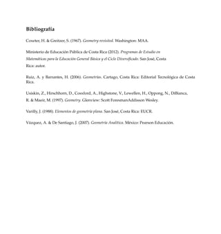 Bibliograf´ıa
Coxeter, H. & Greitzer, S. (1967). Geometry revisited. Washington: MAA.
Ministerio de Educaci´on P´ublica de Costa Rica (2012). Programas de Estudio en
Matem´aticas para la Educaci´on General B´asica y el Ciclo Diversiﬁcado. San Jos´e, Costa
Rica: autor.
Ruiz, A. y Barrantes, H. (2006). Geometr´ıas. Cartago, Costa Rica: Editorial Tecnol´ogica de Costa
Rica.
Usiskin, Z., Hirschhorn, D., Cosxford, A., Highstone, V., Lewellen, H., Oppong, N., DiBianca,
R. & Maeir, M. (1997). Geometry. Glenview: Scott ForesmanAddisson Wesley.
Varilly, J. (1988). Elementos de geometr´ıa plana. San Jos´e, Costa Rica: EUCR.
V´azquez, A. & De Santiago, J. (2007). Geometr´ıa Anal´ıtica. M´exico: Pearson Educaci´on.
 