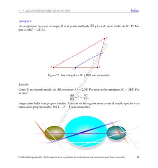 www.reformamatematica.net
1 ALGUNOS CONOCIMIENTOS PREVIOS ´Indice
Ejemplo 8
En la siguiente ﬁgura se tiene que D es el punto medio de AB y E es el punto medio de BC. Probar
que ABC ∼ DBE.
A B
C
D
E
Figura 12: Los tri´angulos ABC y DBE son semejantes.
Soluci´on
Como D es el punto medio de AB, entonces AB = 2DB. Por una raz´on semejante BC = 2BE. Por
lo tanto
AB
DB
= 2 =
BC
BE
,
luego estos lados son proporcionales. Adem´as los tri´angulos comparten el ´angulo que forman
estos lados proporcionales. Por L − A − L son semejantes.
Prohibida la reproducci´on y la divulgaci´on total o parcial de los contenidos de este documento para ﬁnes comerciales 12
 