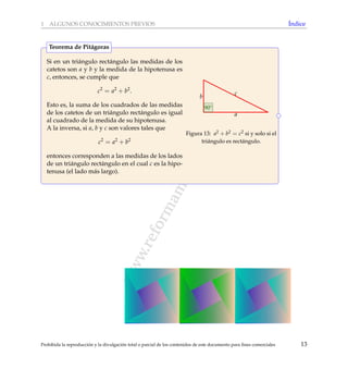 www.reformamatematica.net
1 ALGUNOS CONOCIMIENTOS PREVIOS ´Indice
Si en un tri´angulo rect´angulo las medidas de los
catetos son a y b y la medida de la hipotenusa es
c, entonces, se cumple que
c2
= a2
+ b2
.
Esto es, la suma de los cuadrados de las medidas
de los catetos de un tri´angulo rect´angulo es igual
al cuadrado de la medida de su hipotenusa.
A la inversa, si a, b y c son valores tales que
c2
= a2
+ b2
entonces corresponden a las medidas de los lados
de un tri´angulo rect´angulo en el cual c es la hipo-
tenusa (el lado m´as largo).
c
a
b
90◦
Figura 13: a2 + b2 = c2 si y solo si el
tri´angulo es rect´angulo.
Teorema de Pit´agoras
Prohibida la reproducci´on y la divulgaci´on total o parcial de los contenidos de este documento para ﬁnes comerciales 13
 