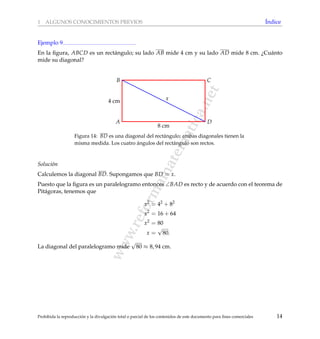 www.reformamatematica.net
1 ALGUNOS CONOCIMIENTOS PREVIOS ´Indice
Ejemplo 9
En la ﬁgura, ABCD es un rect´angulo; su lado AB mide 4 cm y su lado AD mide 8 cm. ¿Cu´anto
mide su diagonal?
A
B C
D
4 cm
8 cm
x
Figura 14: BD es una diagonal del rect´angulo; ambas diagonales tienen la
misma medida. Los cuatro ´angulos del rect´angulo son rectos.
Soluci´on
Calculemos la diagonal BD. Supongamos que BD = x.
Puesto que la ﬁgura es un paralelogramo entonces ∠BAD es recto y de acuerdo con el teorema de
Pit´agoras, tenemos que
x2
= 42
+ 82
x2
= 16 + 64
x2
= 80
x =
√
80.
La diagonal del paralelogramo mide
√
80 ≈ 8, 94 cm.
Prohibida la reproducci´on y la divulgaci´on total o parcial de los contenidos de este documento para ﬁnes comerciales 14
 