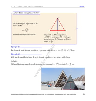 www.reformamatematica.net
1 ALGUNOS CONOCIMIENTOS PREVIOS ´Indice
En un tri´angulo equil´atero la al-
tura h mide
h =
√
3
2
,
donde es la medida del lado.
h
A
B
D
C
Figura 17: ABC es equil´atero,
ABD es rect´angulo, BD = 2 ; luego,
por el teorema de Pit´agoras se obtiene
que h =
√
3
2 .
Altura de un tri´angulo equil´atero
Ejemplo 11
La altura de un tri´angulo equil´atero cuyo lado mide 10 cm es h =
√
3
2 · 10 = 5
√
3 cm.
Ejemplo 12
Calcular la medida del lado de un tri´angulo equil´atero cuya altura mide 8 cm.
Soluci´on
Si es el lado, de acuerdo con lo anterior tenemos que 8 =
√
3
2 , es decir, = 16√
3
cm.
Prohibida la reproducci´on y la divulgaci´on total o parcial de los contenidos de este documento para ﬁnes comerciales 16
 