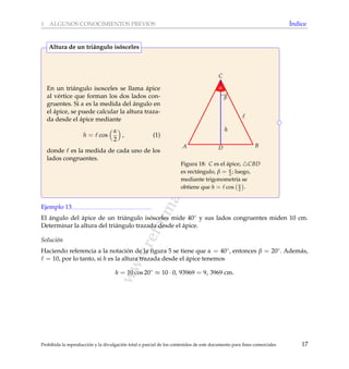www.reformamatematica.net
1 ALGUNOS CONOCIMIENTOS PREVIOS ´Indice
En un tri´angulo isosceles se llama ´apice
al v´ertice que forman los dos lados con-
gruentes. Si α es la medida del ´angulo en
el ´apice, se puede calcular la altura traza-
da desde el ´apice mediante
h = cos
α
2
, (1)
donde es la medida de cada uno de los
lados congruentes.
h
A B
C
D
α
β
Figura 18: C es el ´apice, CBD
es rect´angulo, β = α
2 ; luego,
mediante trigonometr´ıa se
obtiene que h = cos α
2 .
Altura de un tri´angulo is´osceles
Ejemplo 13
El ´angulo del ´apice de un tri´angulo is´osceles mide 40◦ y sus lados congruentes miden 10 cm.
Determinar la altura del tri´angulo trazada desde el ´apice.
Soluci´on
Haciendo referencia a la notaci´on de la ﬁgura 5 se tiene que α = 40◦, entonces β = 20◦. Adem´as,
= 10, por lo tanto, si h es la altura trazada desde el ´apice tenemos
h = 10 cos 20◦
≈ 10 · 0, 93969 = 9, 3969 cm.
Prohibida la reproducci´on y la divulgaci´on total o parcial de los contenidos de este documento para ﬁnes comerciales 17
 