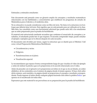 Estimadas y estimados estudiantes
Este documente est´a pensado como un glosario amplio de conceptos y resultados matem´aticos
relacionados con las habilidades y conocimientos que establecen los programas de estudio de
Matem´aticas para el d´ecimo y el und´ecimo a˜nos.
Ni es exhaustivo ni puede considerarse como un libro de texto. No tiene ni la estructura ni el en-
foque que deber´ıa tener tal texto. Esto signiﬁca que no est´a pensado para ser utilizado en la clase.
M´as bien, fue concebido como una herramienta adicional que puede serle ´util a los estudiantes
que se est´an preparando para la prueba de bachillerato.
El material est´a estructurado mediante recuadros que contienen el enunciado de conceptos y re-
sultados, el estudiante puede leer el que requiera. Si necesita comprender mejor, puede estudiar
el ejemplo o ejemplos que se le ofrecen despu´es de cada recuadro.
El documento est´a dividido por temas, seg´un la estructura que se dise˜n´o para el M´odulo 3 del
curso virtual Preparaci´on Matem´aticas Bachillerato:
Circunferencias y rectas.
Pol´ıgonos.
Transformaciones en el plano.
Visualizaci´on espacial.
Le recomendamos que repase el tema correspondiente luego de que visualice el video de ejemplo
y antes de realizar la pr´actica que se le proporciona en la secci´on relacionada con el video.
Antes de proceder con el glosario se le proporciona un ´ındice en el que se da un listado, en orden
alfab´etico, de los contenidos con el n´umero de p´agina donde el mismo aparece. Si hace click sobre
dicho n´umero, ser´a remitido a la p´agina donde se proporciona el concepto o resultado correspon-
diente. Puede regresar al ´ındice desde cualquier p´agina haciendo click sobre la palabra ´Indice que
aparece en el encabezado de todas ellas.
Esperamos que este material le sea provechoso en su preparaci´on para la prueba de bachillerato.
 
