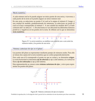 www.reformamatematica.net
1 ALGUNOS CONOCIMIENTOS PREVIOS ´Indice
A cada n´umero real se le puede asignar un ´unico punto de una recta y viceversa: a
cada punto de la recta se le puede asignar un ´unico n´umero real.
En una recta, se selecciona un punto O al cual se le asigna el n´umero 0. Luego, a
una unidad de medida, predeterminada de antemano, se selecciona un punto al
cual se le hace corresponder el n´umero 1. A una unidad de medida del 0, al lado
contrario del 1 se ubica el −1. De esta forma se van ubicando los diferentes n´umeros
positivos y negativos en los puntos de la recta. Se obtiene as´ı lo que se denomina
recta num´erica.
Recta num´erica
−4 −3 −2 −1 0 1 2 3 4
Figura 19: La recta num´erica: se establece una relaci´on uno a uno entre los
n´umeros reales y los puntos de una recta.
Los puntos del plano se representan mediante parejas de n´umeros reales. Para ello
se toman dos copias de la recta num´erica que se corten perpendicularmente.
Para cada una el 0 corresponde al punto en que se cortan y se denomina origen.
La recta horizontal se denomina eje de abscisas (o eje x) del sistema y la vertical se
llama eje de ordenadas (o eje y) del sistema.
Esta representaci´on se conoce como sistema cartesiano de ejes y sirve para repre-
sentar los puntos del plano.
Sistema cartesiano de ejes en el plano
−4 −3 −2 −1 1 2 3 4
x
−2
−1
1
2
3
4
y
0
Figura 20: Sistema cartesiano de ejes en el plano.
Prohibida la reproducci´on y la divulgaci´on total o parcial de los contenidos de este documento para ﬁnes comerciales 18
 