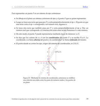 www.reformamatematica.net
1 ALGUNOS CONOCIMIENTOS PREVIOS ´Indice
Para representar un punto P en un sistema de ejes cartesianos:
Se dibuja en el plano un sistema cartesiano de ejes y el punto P que se quiere representar.
Luego se traza una recta que pasa por P y corta perpendicularmente al eje x. El punto en que
esta recta corta al eje x corresponde a un n´umero real, digamos a.
Se traza otra recta que tambi´en pasa por P y corta perpendicularmente al eje y. Hay un
n´umero real que corresponde a la intersecci´on entre estas rectas; llamemos b a este n´umero.
De este modo, el punto P puede representarse mediante el par de n´umeros (a, b).
Se dice que los valores de a y b son las coordenadas del punto P y se escribe P(a, b). La
coordenada a se llama abscisa del punto y la coordenada b se llama ordenada del mismo.
El punto donde se cortan los ejes, origen del sistema de coordenadas, es O(0, 0).
−4 −3 −2 −1 1 2
x
−4
−3
−2
−1
1
2
y
a
b P(a, b)
O
(0,0)(origen)
Figura 21: Mediante un sistema de coordenadas cartesianas se establece
una relaci´on uno a uno entre los pares de n´umeros reales y los puntos de
un plano.
Prohibida la reproducci´on y la divulgaci´on total o parcial de los contenidos de este documento para ﬁnes comerciales 19
 