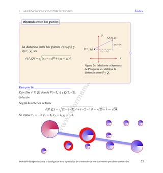 www.reformamatematica.net
1 ALGUNOS CONOCIMIENTOS PREVIOS ´Indice
La distancia entre los puntos P(x1, y1) y
Q(x2, y2) es
d(P, Q) = (x2 − x1)2 + (y2 − y1)2. x
y
Q(x2, y2)
P(x1, y1)
|x2 − x1|
|y2 − y1|
Figura 24: Mediante el teorema
de Pit´agoras se establece la
distancia entre P y Q.
Distancia entre dos puntos
Ejemplo 16
Calcular d(P, Q) donde P(−3, 1) y Q(2, −2).
Soluci´on
Seg´un lo anterior se tiene
d(P, Q) = (2 − (−3))2 + (−2 − 1)2 =
√
25 + 9 =
√
34.
Se tom´o: x1 = −3, y1 = 1, x2 = 2, y2 = −2.
Prohibida la reproducci´on y la divulgaci´on total o parcial de los contenidos de este documento para ﬁnes comerciales 21
 